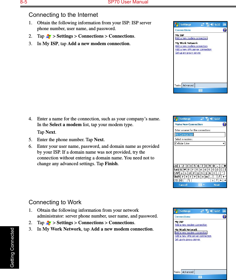 8-5  SP70 User Manual Getting ConnectedConnecting to the Internet1. Obtain the following information from your ISP: ISP server phone number, user name, and password. 2.  Tap   &gt; Settings &gt; Connections &gt; Connections.3.  In My ISP, tap Add a new modem connection.4.  Enter a name for the connection, such as your company’s name. In the Select a modem list, tap your modem type.  Tap Next.5.  Enter the phone number. Tap Next.6.  Enter your user name, password, and domain name as provided by your ISP. If a domain name was not provided, try the connection without entering a domain name. You need not to change any advanced settings. Tap Finish.Connecting to Work1.  Obtain the following information from your network administrator: server phone number, user name, and password.2.  Tap   &gt; Settings &gt; Connections &gt; Connections.3.  In My Work Network, tap Add a new modem connection.