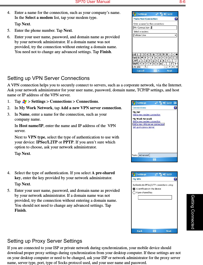   SP70 User Manual  8-6Getting Connected4.  Enter a name for the connection, such as your company’s name. In the Select a modem list, tap your modem type.  Tap Next.5.  Enter the phone number. Tap Next.6.  Enter your user name, password, and domain name as provided by your network administrator. If a domain name was not provided, try the connection without entering a domain name. You need not to change any advanced settings. Tap Finish.Setting up VPN Server ConnectionsA VPN connection helps you to securely connect to servers, such as a corporate network, via the Internet. Ask your network administrator for your user name, password, domain name, TCP/IP settings, and host name or IP address of the VPN server.1.  Tap   &gt; Settings &gt; Connections &gt; Connections.2.  In My Work Network, tap Add a new VPN server connection.3.  In Name, enter a name for the connection, such as your company name.  In Host name/IP, enter the name and IP address of the  VPN server.  Next to VPN type, select the type of authentication to use with your device: IPSec/L2TP or PPTP. If you aren’t sure which option to choose, ask your network administrator.  Tap Next.4.  Select the type of authentication. If you select A pre-shared key, enter the key provided by your network administrator.  Tap Next.5.  Enter your user name, password, and domain name as provided by your network administrator. If a domain name was not provided, try the connection without entering a domain name. You should not need to change any advanced settings. Tap Finish.Setting up Proxy Server SettingsIf you are connected to your ISP or private network during synchronization, your mobile device should download proper proxy settings during synchronization from your desktop computer. If these settings are not on your desktop computer or need to be changed, ask your ISP or network administrator for the proxy server name, server type, port, type of Socks protocol used, and your user name and password.