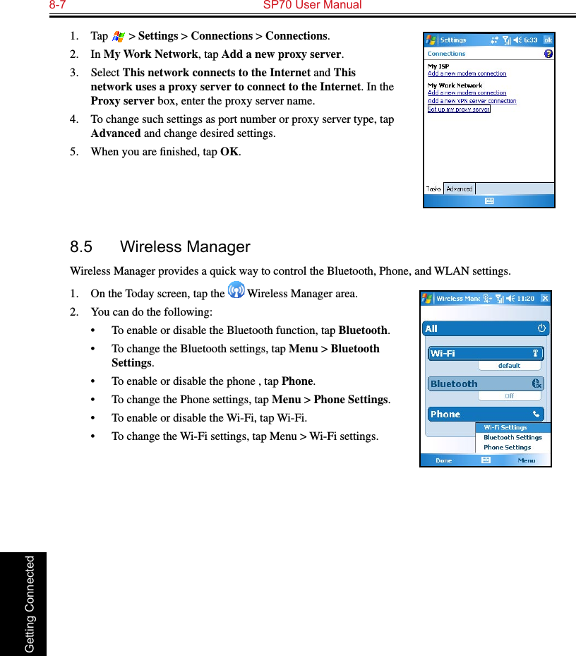 8-7  SP70 User Manual Getting Connected1.  Tap   &gt; Settings &gt; Connections &gt; Connections.2.  In My Work Network, tap Add a new proxy server.3.  Select This network connects to the Internet and This network uses a proxy server to connect to the Internet. In the Proxy server box, enter the proxy server name.4.  To change such settings as port number or proxy server type, tap Advanced and change desired settings. 5.  When you are ﬁnished, tap OK.8.5  Wireless ManagerWireless Manager provides a quick way to control the Bluetooth, Phone, and WLAN settings.1.  On the Today screen, tap the   Wireless Manager area.2.  You can do the following:•  To enable or disable the Bluetooth function, tap Bluetooth.•  To change the Bluetooth settings, tap Menu &gt; Bluetooth Settings.•  To enable or disable the phone , tap Phone.•  To change the Phone settings, tap Menu &gt; Phone Settings.•  To enable or disable the Wi-Fi, tap Wi-Fi.•  To change the Wi-Fi settings, tap Menu &gt; Wi-Fi settings.