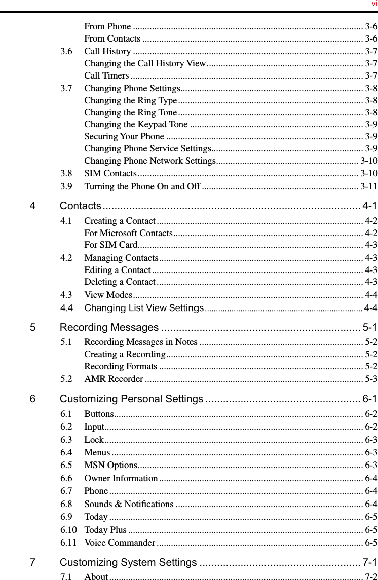   viFrom Phone ................................................................................................. 3-6From Contacts ............................................................................................. 3-63.6  Call History ................................................................................................. 3-7Changing the Call History View .................................................................. 3-7Call Timers .................................................................................................. 3-73.7  Changing Phone Settings............................................................................. 3-8Changing the Ring Type .............................................................................. 3-8Changing the Ring Tone .............................................................................. 3-8Changing the Keypad Tone ......................................................................... 3-9Securing Your Phone ................................................................................... 3-9Changing Phone Service Settings ................................................................ 3-9Changing Phone Network Settings ............................................................ 3-103.8  SIM Contacts ............................................................................................. 3-103.9  Turning the Phone On and Off .................................................................. 3-114  Contacts ........................................................................................ 4-14.1  Creating a Contact ....................................................................................... 4-2For Microsoft Contacts ................................................................................ 4-2For SIM Card ............................................................................................... 4-34.2  Managing Contacts ...................................................................................... 4-3Editing a Contact ......................................................................................... 4-3Deleting a Contact ....................................................................................... 4-34.3  View Modes ................................................................................................. 4-44.4  Changing List View Settings ....................................................................... 4-45  Recording Messages .................................................................... 5-15.1  Recording Messages in Notes ..................................................................... 5-2Creating a Recording ................................................................................... 5-2Recording Formats ...................................................................................... 5-25.2  AMR Recorder ............................................................................................ 5-36  Customizing Personal Settings ..................................................... 6-16.1  Buttons......................................................................................................... 6-26.2  Input ............................................................................................................. 6-26.3  Lock ............................................................................................................. 6-36.4  Menus .......................................................................................................... 6-36.5  MSN Options ............................................................................................... 6-36.6  Owner Information ...................................................................................... 6-46.7  Phone ........................................................................................................... 6-46.8  Sounds &amp; Notiﬁcations ............................................................................... 6-46.9  Today ........................................................................................................... 6-56.10  Today Plus ................................................................................................... 6-56.11  Voice Commander ....................................................................................... 6-57  Customizing System Settings ....................................................... 7-17.1  About ........................................................................................................... 7-2