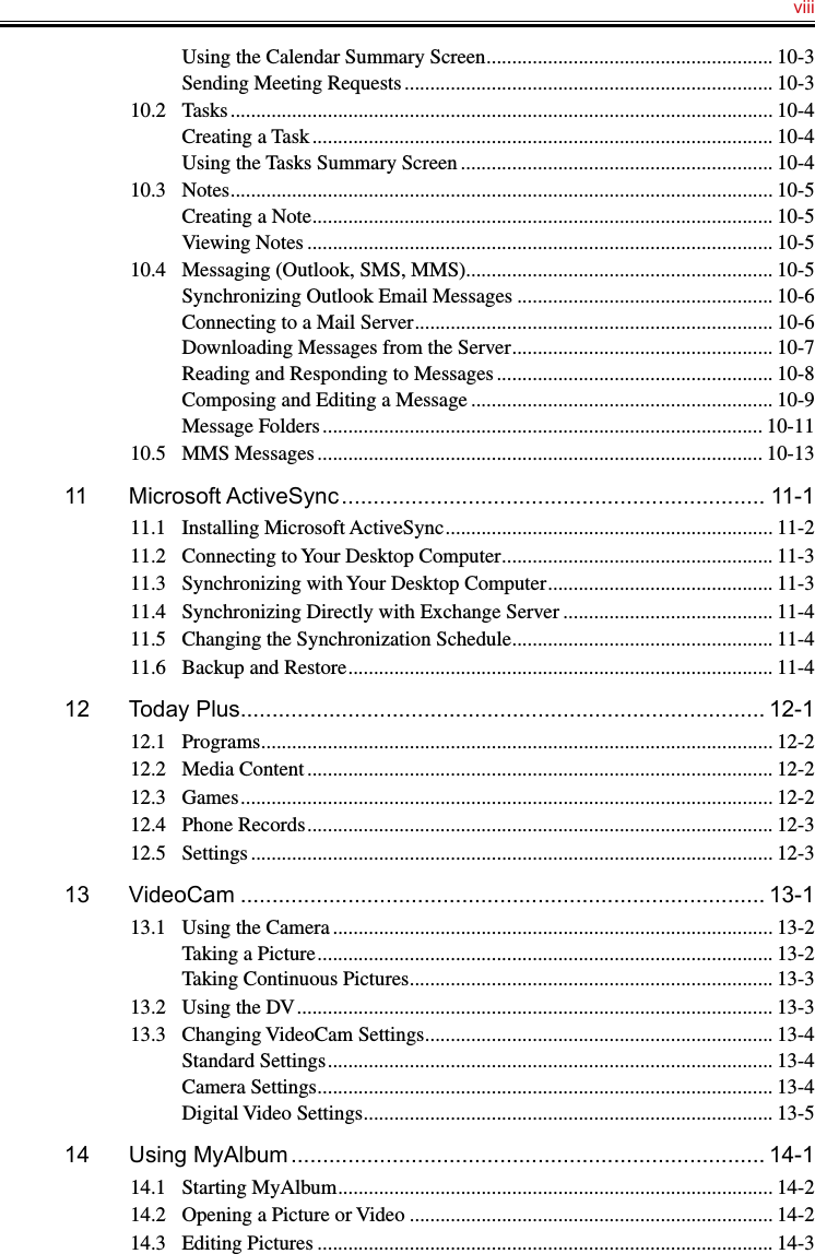   viiiUsing the Calendar Summary Screen ........................................................ 10-3Sending Meeting Requests ........................................................................ 10-310.2  Tasks .......................................................................................................... 10-4Creating a Task .......................................................................................... 10-4Using the Tasks Summary Screen ............................................................. 10-410.3  Notes .......................................................................................................... 10-5Creating a Note .......................................................................................... 10-5Viewing Notes ........................................................................................... 10-510.4  Messaging (Outlook, SMS, MMS)............................................................ 10-5Synchronizing Outlook Email Messages .................................................. 10-6Connecting to a Mail Server ...................................................................... 10-6Downloading Messages from the Server ................................................... 10-7Reading and Responding to Messages ...................................................... 10-8Composing and Editing a Message ........................................................... 10-9Message Folders ...................................................................................... 10-1110.5  MMS Messages ....................................................................................... 10-1311  Microsoft ActiveSync ................................................................... 11-111.1  Installing Microsoft ActiveSync ................................................................ 11-211.2  Connecting to Your Desktop Computer ..................................................... 11-311.3  Synchronizing with Your Desktop Computer ............................................ 11-311.4  Synchronizing Directly with Exchange Server ......................................... 11-411.5  Changing the Synchronization Schedule ................................................... 11-411.6  Backup and Restore ................................................................................... 11-412  Today Plus................................................................................... 12-112.1  Programs .................................................................................................... 12-212.2  Media Content ........................................................................................... 12-212.3  Games ........................................................................................................ 12-212.4  Phone Records ........................................................................................... 12-312.5  Settings ...................................................................................................... 12-313  VideoCam ................................................................................... 13-113.1  Using the Camera ...................................................................................... 13-2Taking a Picture ......................................................................................... 13-2Taking Continuous Pictures ....................................................................... 13-313.2  Using the DV ............................................................................................. 13-313.3  Changing VideoCam Settings .................................................................... 13-4Standard Settings ....................................................................................... 13-4Camera Settings ......................................................................................... 13-4Digital Video Settings ................................................................................ 13-514  Using MyAlbum ........................................................................... 14-114.1  Starting MyAlbum ..................................................................................... 14-214.2  Opening a Picture or Video ....................................................................... 14-214.3  Editing Pictures ......................................................................................... 14-3