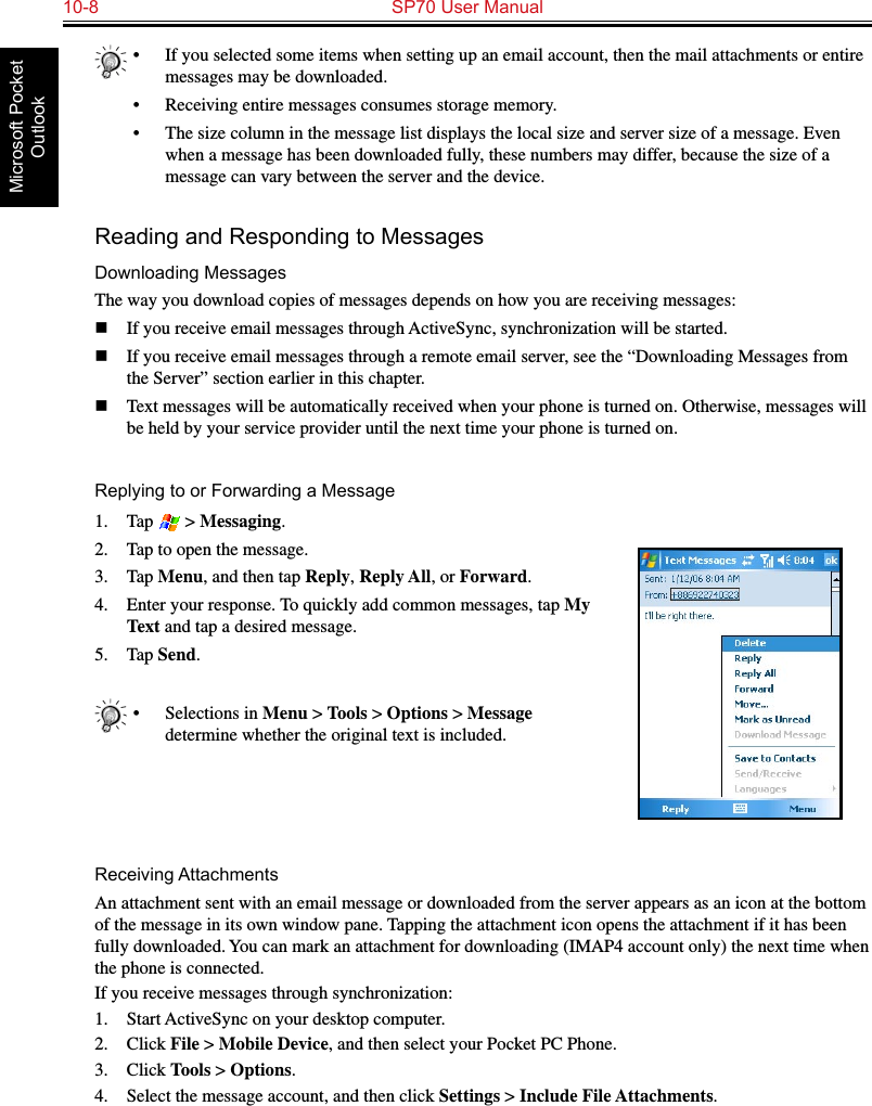 10-8  SP70 User ManualMicrosoft Pocket Outlook•  If you selected some items when setting up an email account, then the mail attachments or entire messages may be downloaded.•  Receiving entire messages consumes storage memory.•  The size column in the message list displays the local size and server size of a message. Even when a message has been downloaded fully, these numbers may differ, because the size of a message can vary between the server and the device.Reading and Responding to MessagesDownloading MessagesThe way you download copies of messages depends on how you are receiving messages:n  If you receive email messages through ActiveSync, synchronization will be started.n  If you receive email messages through a remote email server, see the “Downloading Messages from the Server” section earlier in this chapter.n  Text messages will be automatically received when your phone is turned on. Otherwise, messages will be held by your service provider until the next time your phone is turned on.Replying to or Forwarding a Message1.  Tap   &gt; Messaging.2.  Tap to open the message.3.  Tap Menu, and then tap Reply, Reply All, or Forward.4.  Enter your response. To quickly add common messages, tap My Text and tap a desired message.5.  Tap Send.•  Selections in Menu &gt; Tools &gt; Options &gt; Message determine whether the original text is included.Receiving AttachmentsAn attachment sent with an email message or downloaded from the server appears as an icon at the bottom of the message in its own window pane. Tapping the attachment icon opens the attachment if it has been fully downloaded. You can mark an attachment for downloading (IMAP4 account only) the next time when the phone is connected.If you receive messages through synchronization:1.  Start ActiveSync on your desktop computer.2.  Click File &gt; Mobile Device, and then select your Pocket PC Phone.3.  Click Tools &gt; Options.4.  Select the message account, and then click Settings &gt; Include File Attachments.