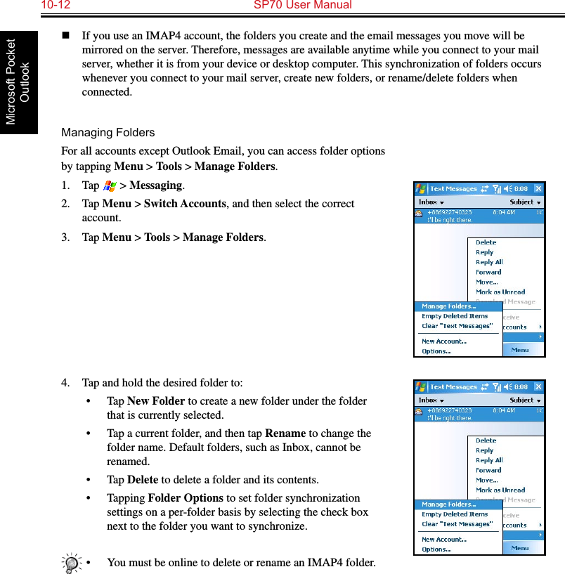 10-12  SP70 User ManualMicrosoft Pocket Outlookn  If you use an IMAP4 account, the folders you create and the email messages you move will be mirrored on the server. Therefore, messages are available anytime while you connect to your mail server, whether it is from your device or desktop computer. This synchronization of folders occurs whenever you connect to your mail server, create new folders, or rename/delete folders when connected.Managing FoldersFor all accounts except Outlook Email, you can access folder options by tapping Menu &gt; Tools &gt; Manage Folders.1.  Tap   &gt; Messaging.2.  Tap Menu &gt; Switch Accounts, and then select the correct account.3.  Tap Menu &gt; Tools &gt; Manage Folders.4.  Tap and hold the desired folder to:•  Tap New Folder to create a new folder under the folder that is currently selected.•  Tap a current folder, and then tap Rename to change the folder name. Default folders, such as Inbox, cannot be renamed.•  Tap Delete to delete a folder and its contents.•  Tapping Folder Options to set folder synchronization settings on a per-folder basis by selecting the check box next to the folder you want to synchronize.•  You must be online to delete or rename an IMAP4 folder.