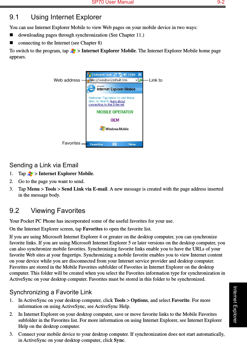   SP70 User Manual  9-2Internet Explorer9.1  Using Internet ExplorerYou can use Internet Explorer Mobile to view Web pages on your mobile device in two ways: n  downloading pages through synchronization (See Chapter 11.)n  connecting to the Internet (see Chapter 8)To switch to the program, tap   &gt; Internet Explorer Mobile. The Internet Explorer Mobile home page appears.Sending a Link via Email1.  Tap   &gt; Internet Explorer Mobile.2.  Go to the page you want to send.3.  Tap Menu &gt; Tools &gt; Send Link via E-mail. A new message is created with the page address inserted in the message body.9.2  Viewing FavoritesYour Pocket PC Phone has incorporated some of the useful favorites for your use.On the Internet Explorer screen, tap Favorites to open the favorite list.If you are using Microsoft Internet Explorer 4 or greater on the desktop computer, you can synchronize favorite links. If you are using Microsoft Internet Explorer 5 or later versions on the desktop computer, you can also synchronize mobile favorites. Synchronizing favorite links enable you to have the URLs of your favorite Web sites at your ﬁngertips. Synchronizing a mobile favorite enables you to view Internet content on your device while you are disconnected from your Internet service provider and desktop computer. Favorites are stored in the Mobile Favorites subfolder of Favorites in Internet Explorer on the desktop computer. This folder will be created when you select the Favorites information type for synchronization in ActiveSync on your desktop computer. Favorites must be stored in this folder to be synchronized.Synchronizing a Favorite Link1.  In ActiveSync on your desktop computer, click Tools &gt; Options, and select Favorite. For more information on using ActiveSync, see ActiveSync Help.2.  In Internet Explorer on your desktop computer, save or move favorite links to the Mobile Favorites subfolder in the Favorites list. For more information on using Internet Explorer, see Internet Explorer Help on the desktop computer.3.  Connect your mobile device to your desktop computer. If synchronization does not start automatically, in ActiveSync on your desktop computer, click Sync.FavoritesWeb address Link to 