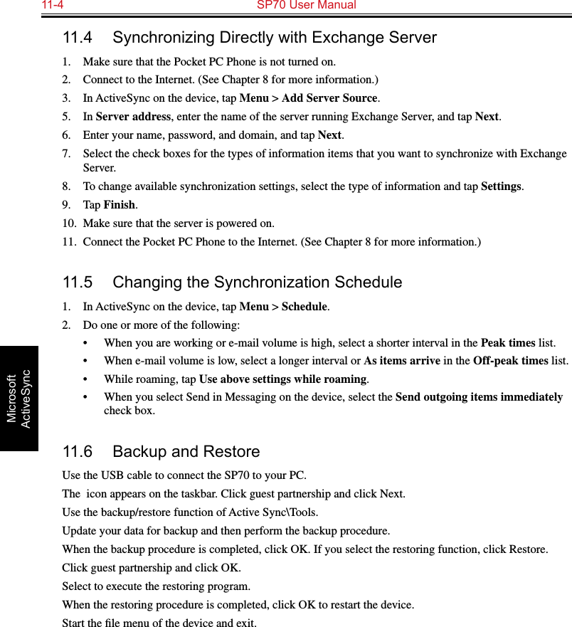 11-4  SP70 User ManualMicrosoft ActiveSync11.4  Synchronizing Directly with Exchange Server1.  Make sure that the Pocket PC Phone is not turned on.2.  Connect to the Internet. (See Chapter 8 for more information.)3.  In ActiveSync on the device, tap Menu &gt; Add Server Source.5.  In Server address, enter the name of the server running Exchange Server, and tap Next.6.  Enter your name, password, and domain, and tap Next.7.  Select the check boxes for the types of information items that you want to synchronize with Exchange Server.8.  To change available synchronization settings, select the type of information and tap Settings.9.  Tap Finish.10.  Make sure that the server is powered on.11.  Connect the Pocket PC Phone to the Internet. (See Chapter 8 for more information.)11.5  Changing the Synchronization Schedule1.  In ActiveSync on the device, tap Menu &gt; Schedule.2.  Do one or more of the following:•  When you are working or e-mail volume is high, select a shorter interval in the Peak times list.•  When e-mail volume is low, select a longer interval or As items arrive in the Off-peak times list.•  While roaming, tap Use above settings while roaming.•  When you select Send in Messaging on the device, select the Send outgoing items immediately check box.11.6  Backup and RestoreUse the USB cable to connect the SP70 to your PC. The  icon appears on the taskbar. Click guest partnership and click Next. Use the backup/restore function of Active Sync\Tools. Update your data for backup and then perform the backup procedure. When the backup procedure is completed, click OK. If you select the restoring function, click Restore. Click guest partnership and click OK. Select to execute the restoring program. When the restoring procedure is completed, click OK to restart the device. Start the ﬁle menu of the device and exit. 