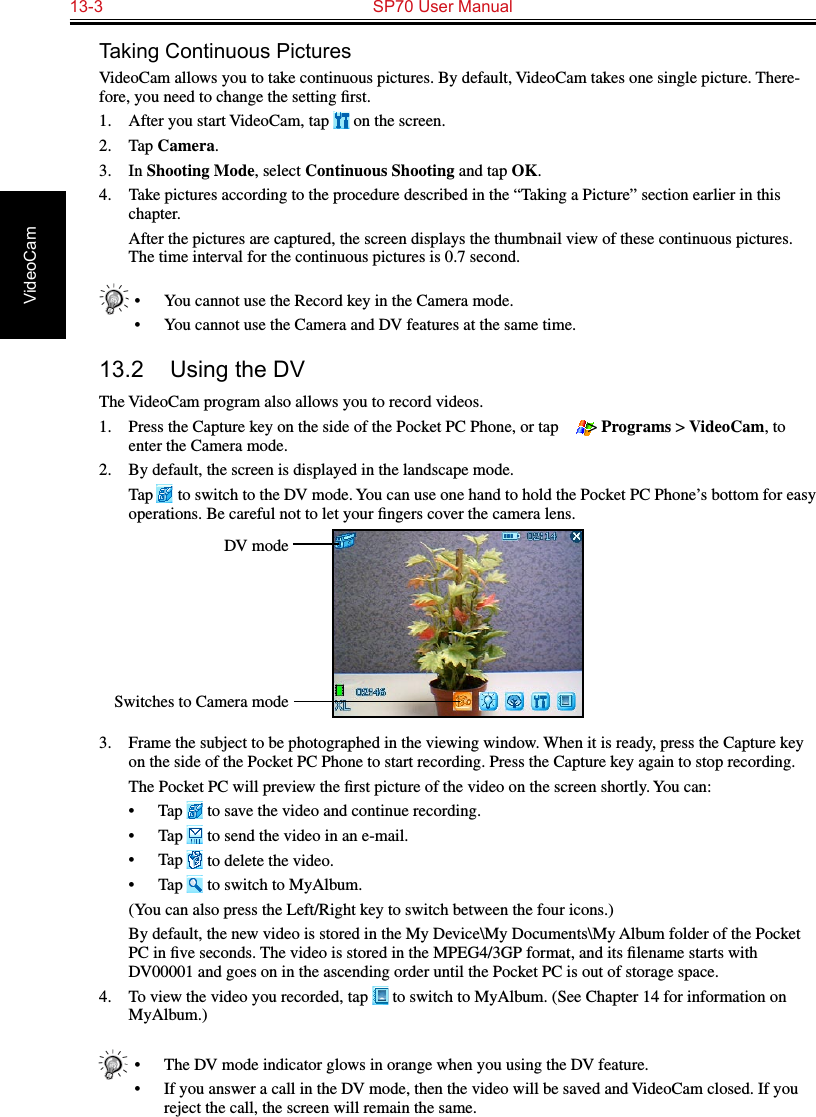 13-3  SP70 User Manual VideoCamTaking Continuous PicturesVideoCam allows you to take continuous pictures. By default, VideoCam takes one single picture. There-fore, you need to change the setting ﬁrst.1.  After you start VideoCam, tap   on the screen.2.  Tap Camera.3.  In Shooting Mode, select Continuous Shooting and tap OK.4.  Take pictures according to the procedure described in the “Taking a Picture” section earlier in this chapter.  After the pictures are captured, the screen displays the thumbnail view of these continuous pictures. The time interval for the continuous pictures is 0.7 second.•  You cannot use the Record key in the Camera mode.•  You cannot use the Camera and DV features at the same time.13.2  Using the DVThe VideoCam program also allows you to record videos.1.  Press the Capture key on the side of the Pocket PC Phone, or tap   &gt; Programs &gt; VideoCam, to enter the Camera mode.2.  By default, the screen is displayed in the landscape mode.  Tap   to switch to the DV mode. You can use one hand to hold the Pocket PC Phone’s bottom for easy operations. Be careful not to let your ﬁngers cover the camera lens.3.  Frame the subject to be photographed in the viewing window. When it is ready, press the Capture key on the side of the Pocket PC Phone to start recording. Press the Capture key again to stop recording.  The Pocket PC will preview the ﬁrst picture of the video on the screen shortly. You can:•  Tap   to save the video and continue recording.•  Tap   to send the video in an e-mail.•  Tap   to delete the video.•  Tap   to switch to MyAlbum.  (You can also press the Left/Right key to switch between the four icons.)  By default, the new video is stored in the My Device\My Documents\My Album folder of the Pocket PC in ﬁve seconds. The video is stored in the MPEG4/3GP format, and its ﬁlename starts with DV00001 and goes on in the ascending order until the Pocket PC is out of storage space.4.  To view the video you recorded, tap   to switch to MyAlbum. (See Chapter 14 for information on MyAlbum.)•  The DV mode indicator glows in orange when you using the DV feature.•  If you answer a call in the DV mode, then the video will be saved and VideoCam closed. If you reject the call, the screen will remain the same.DV modeSwitches to Camera mode