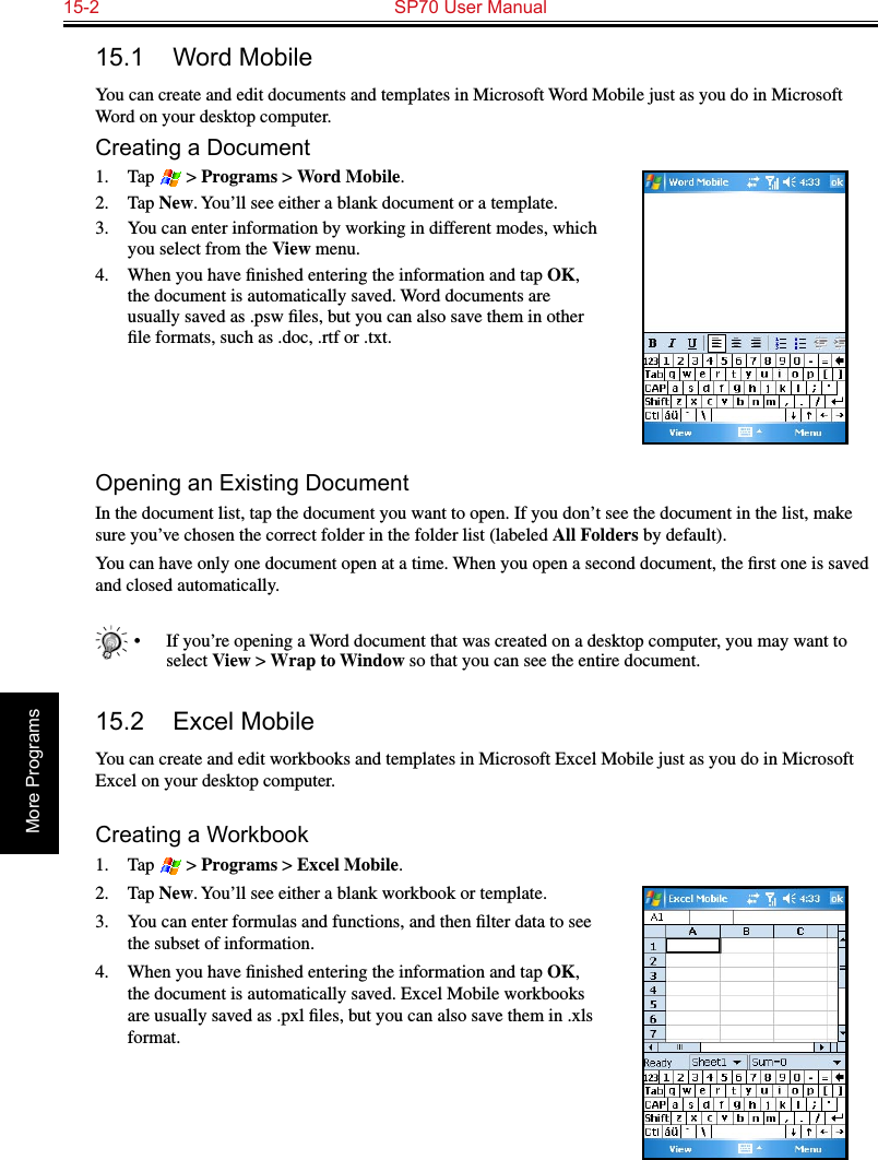 15-2  SP70 User ManualMore Programs15.1  Word MobileYou can create and edit documents and templates in Microsoft Word Mobile just as you do in Microsoft Word on your desktop computer. Creating a Document1.  Tap   &gt; Programs &gt; Word Mobile.2.  Tap New. You’ll see either a blank document or a template.3.  You can enter information by working in different modes, which you select from the View menu. 4.  When you have ﬁnished entering the information and tap OK, the document is automatically saved. Word documents are usually saved as .psw ﬁles, but you can also save them in other ﬁle formats, such as .doc, .rtf or .txt.Opening an Existing DocumentIn the document list, tap the document you want to open. If you don’t see the document in the list, make sure you’ve chosen the correct folder in the folder list (labeled All Folders by default).You can have only one document open at a time. When you open a second document, the ﬁrst one is saved and closed automatically.   •  If you’re opening a Word document that was created on a desktop computer, you may want to select View &gt; Wrap to Window so that you can see the entire document.15.2  Excel MobileYou can create and edit workbooks and templates in Microsoft Excel Mobile just as you do in Microsoft Excel on your desktop computer.Creating a Workbook1.  Tap   &gt; Programs &gt; Excel Mobile.2.  Tap New. You’ll see either a blank workbook or template.3.  You can enter formulas and functions, and then ﬁlter data to see the subset of information. 4.  When you have ﬁnished entering the information and tap OK, the document is automatically saved. Excel Mobile workbooks are usually saved as .pxl ﬁles, but you can also save them in .xls format.