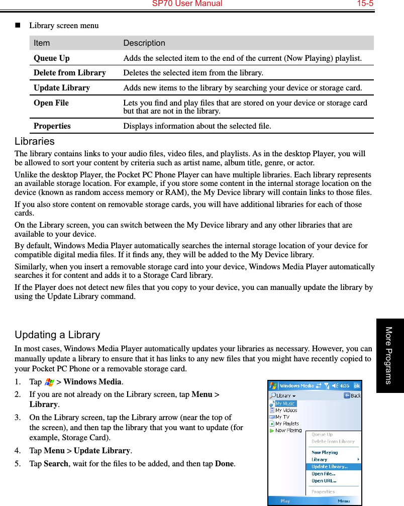   SP70 User Manual  15-5More Programsn  Library screen menuItem DescriptionQueue Up Adds the selected item to the end of the current (Now Playing) playlist.Delete from Library Deletes the selected item from the library.Update Library Adds new items to the library by searching your device or storage card.Open File Lets you ﬁnd and play ﬁles that are stored on your device or storage card but that are not in the library.Properties Displays information about the selected ﬁle.LibrariesThe library contains links to your audio ﬁles, video ﬁles, and playlists. As in the desktop Player, you will be allowed to sort your content by criteria such as artist name, album title, genre, or actor.Unlike the desktop Player, the Pocket PC Phone Player can have multiple libraries. Each library represents an available storage location. For example, if you store some content in the internal storage location on the device (known as random access memory or RAM), the My Device library will contain links to those ﬁles.If you also store content on removable storage cards, you will have additional libraries for each of those cards. On the Library screen, you can switch between the My Device library and any other libraries that are available to your device.By default, Windows Media Player automatically searches the internal storage location of your device for compatible digital media ﬁles. If it ﬁnds any, they will be added to the My Device library.Similarly, when you insert a removable storage card into your device, Windows Media Player automatically searches it for content and adds it to a Storage Card library.If the Player does not detect new ﬁles that you copy to your device, you can manually update the library by using the Update Library command.Updating a LibraryIn most cases, Windows Media Player automatically updates your libraries as necessary. However, you can manually update a library to ensure that it has links to any new ﬁles that you might have recently copied to your Pocket PC Phone or a removable storage card.1.  Tap   &gt; Windows Media.2.  If you are not already on the Library screen, tap Menu &gt; Library.3.  On the Library screen, tap the Library arrow (near the top of the screen), and then tap the library that you want to update (for example, Storage Card).4.  Tap Menu &gt; Update Library.5.  Tap Search, wait for the ﬁles to be added, and then tap Done.