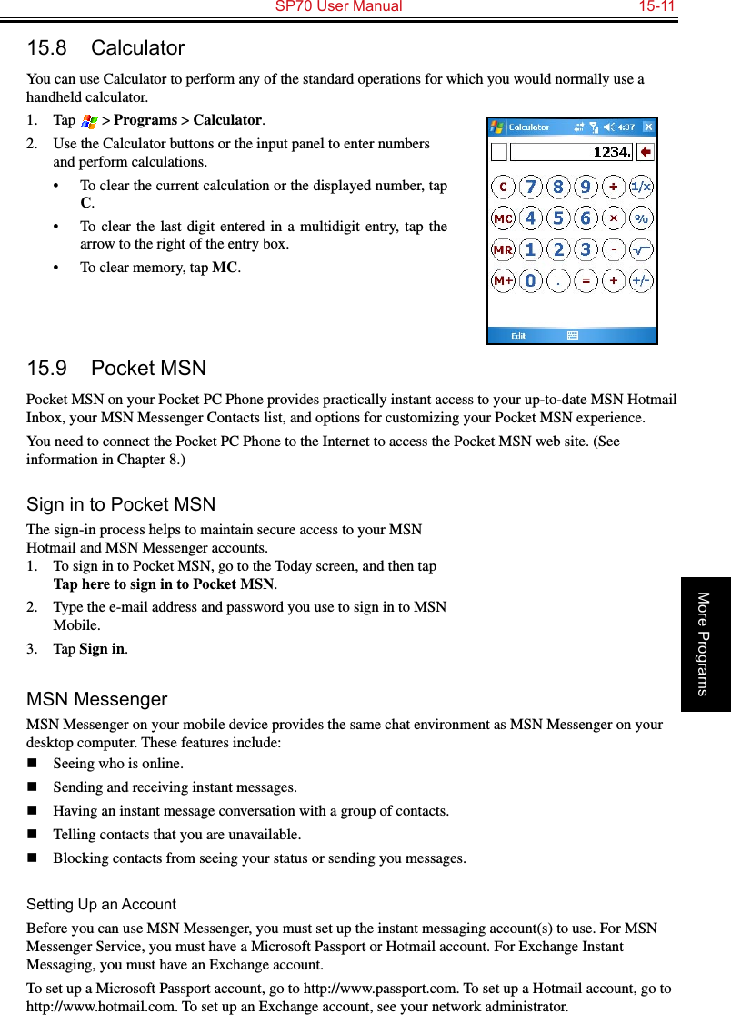   SP70 User Manual  15-11More Programs15.8  CalculatorYou can use Calculator to perform any of the standard operations for which you would normally use a handheld calculator. 1.  Tap  &gt; Programs &gt; Calculator.2.  Use the Calculator buttons or the input panel to enter numbers and perform calculations. •  To clear the current calculation or the displayed number, tap C.•  To  clear  the last digit entered  in  a  multidigit  entry,  tap  the arrow to the right of the entry box.•  To clear memory, tap MC. 15.9  Pocket MSNPocket MSN on your Pocket PC Phone provides practically instant access to your up-to-date MSN Hotmail Inbox, your MSN Messenger Contacts list, and options for customizing your Pocket MSN experience.You need to connect the Pocket PC Phone to the Internet to access the Pocket MSN web site. (See information in Chapter 8.)Sign in to Pocket MSNThe sign-in process helps to maintain secure access to your MSN Hotmail and MSN Messenger accounts.1.  To sign in to Pocket MSN, go to the Today screen, and then tap Tap here to sign in to Pocket MSN.2.  Type the e-mail address and password you use to sign in to MSN Mobile.3.  Tap Sign in.MSN MessengerMSN Messenger on your mobile device provides the same chat environment as MSN Messenger on your desktop computer. These features include:n  Seeing who is online.n  Sending and receiving instant messages.n  Having an instant message conversation with a group of contacts.n  Telling contacts that you are unavailable.n  Blocking contacts from seeing your status or sending you messages.Setting Up an AccountBefore you can use MSN Messenger, you must set up the instant messaging account(s) to use. For MSN Messenger Service, you must have a Microsoft Passport or Hotmail account. For Exchange Instant Messaging, you must have an Exchange account. To set up a Microsoft Passport account, go to http://www.passport.com. To set up a Hotmail account, go to http://www.hotmail.com. To set up an Exchange account, see your network administrator.