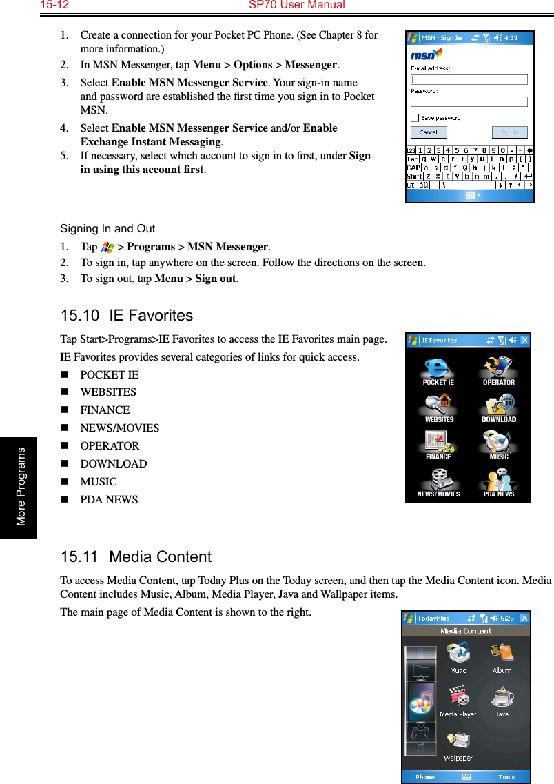 15-12  SP70 User ManualMore Programs1.  Create a connection for your Pocket PC Phone. (See Chapter 8 for more information.)2.  In MSN Messenger, tap Menu &gt; Options &gt; Messenger.3.  Select Enable MSN Messenger Service. Your sign-in name and password are established the ﬁrst time you sign in to Pocket MSN.4.  Select Enable MSN Messenger Service and/or Enable Exchange Instant Messaging.5.  If necessary, select which account to sign in to ﬁrst, under Sign in using this account ﬁrst.Signing In and Out1.  Tap   &gt; Programs &gt; MSN Messenger.2.  To sign in, tap anywhere on the screen. Follow the directions on the screen.3.  To sign out, tap Menu &gt; Sign out.  15.10  IE FavoritesTap Start&gt;Programs&gt;IE Favorites to access the IE Favorites main page.IE Favorites provides several categories of links for quick access.n  POCKET IE  n  WEBSITES n  FINANCEn  NEWS/MOVIESn  OPERATOR  n  DOWNLOAD  n  MUSIC  n  PDA NEWS 15.11  Media ContentTo access Media Content, tap Today Plus on the Today screen, and then tap the Media Content icon. Media Content includes Music, Album, Media Player, Java and Wallpaper items.The main page of Media Content is shown to the right.