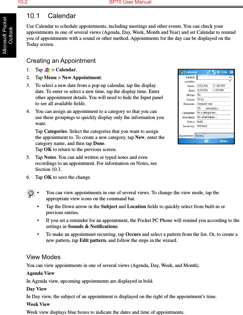 10-2  SP70 User ManualMicrosoft Pocket Outlook10.1  CalendarUse Calendar to schedule appointments, including meetings and other events. You can check your appointments in one of several views (Agenda, Day, Week, Month and Year) and set Calendar to remind you of appointments with a sound or other method. Appointments for the day can be displayed on the Today screen.Creating an Appointment1.  Tap   &gt; Calendar.2.  Tap Menu &gt; New Appointment.3.  To select a new date from a pop-up calendar, tap the display date. To enter or select a new time, tap the display time. Enter other appointment details. You will need to hide the Input panel to see all available ﬁelds.4.  You can assign an appointment to a category so that you can use these groupings to quickly display only the information you want.  Tap Categories. Select the categories that you want to assign the appointment to. To create a new category, tap New, enter the category name, and then tap Done. Tap OK to return to the previous screen.5.  Tap Notes. You can add written or typed notes and even recordings to an appointment. For information on Notes, see Section 10.3.6.  Tap OK to save the change.•  You can view appointments in one of several views. To change the view mode, tap the appropriate view icons on the command bar.•  Tap the Down arrow in the Subject and Location ﬁelds to quickly select from built-in or previous entries.•  If you set a reminder for an appointment, the Pocket PC Phone will remind you according to the settings in Sounds &amp; Notiﬁcations.•  To make an appointmnet recurring, tap Occurs and select a pattern from the list. Or, to create a new pattern, tap Edit pattern, and follow the steps in the wizard.View ModesYou can view appointments in one of several views (Agenda, Day, Week, and Month). Agenda ViewIn Agenda view, upcoming appointments are displayed in bold. Day ViewIn Day view, the subject of an appointment is displayed on the right of the appointment’s time.Week ViewWeek view displays blue boxes to indicate the dates and time of appointments.