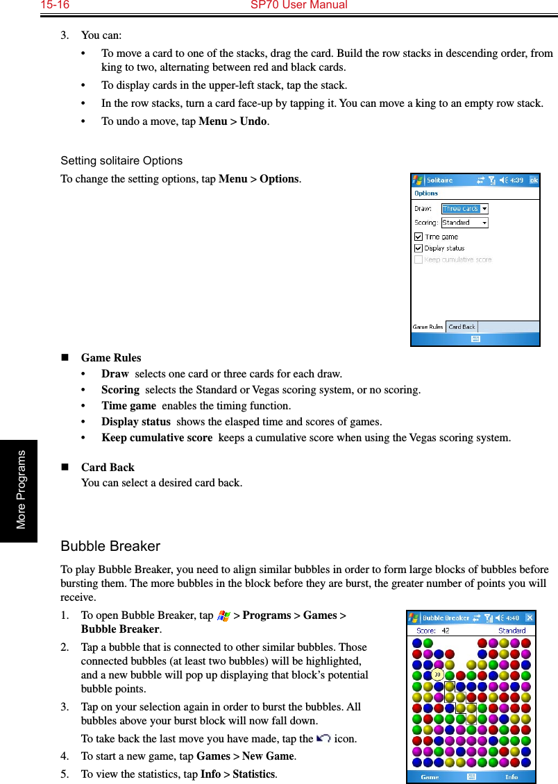 15-16  SP70 User ManualMore Programs3.  You can:•  To move a card to one of the stacks, drag the card. Build the row stacks in descending order, from king to two, alternating between red and black cards.•  To display cards in the upper-left stack, tap the stack.•  In the row stacks, turn a card face-up by tapping it. You can move a king to an empty row stack.•  To undo a move, tap Menu &gt; Undo.Setting solitaire OptionsTo change the setting options, tap Menu &gt; Options.n Game Rules•  Draw  selects one card or three cards for each draw.•  Scoring  selects the Standard or Vegas scoring system, or no scoring.•  Time game  enables the timing function.•  Display status  shows the elasped time and scores of games.•  Keep cumulative score  keeps a cumulative score when using the Vegas scoring system.n Card Back  You can select a desired card back.Bubble BreakerTo play Bubble Breaker, you need to align similar bubbles in order to form large blocks of bubbles before bursting them. The more bubbles in the block before they are burst, the greater number of points you will receive.1.  To open Bubble Breaker, tap  &gt; Programs &gt; Games &gt; Bubble Breaker.2.  Tap a bubble that is connected to other similar bubbles. Those connected bubbles (at least two bubbles) will be highlighted, and a new bubble will pop up displaying that block’s potential bubble points.3.  Tap on your selection again in order to burst the bubbles. All bubbles above your burst block will now fall down.  To take back the last move you have made, tap the   icon.4.  To start a new game, tap Games &gt; New Game.5.  To view the statistics, tap Info &gt; Statistics.