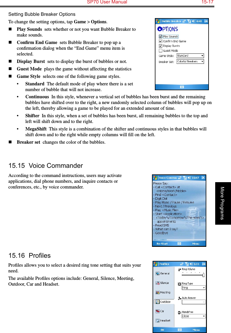   SP70 User Manual  15-17More ProgramsSetting Bubble Breaker OptionsTo change the setting options, tap Game &gt; Options.n Play Sounds  sets whether or not you want Bubble Breaker to make sounds.n Conﬁrm End Game  sets Bubble Breaker to pop up a conﬁrmation dialog when the “End Game” menu item is selected.n Display Burst  sets to display the burst of bubbles or not.n Guest Mode  plays the game without affecting the statisticsn Game Style  selects one of the following game styles.•  Standard  The default mode of play where there is a set number of bubble that will not increase.•  Continuous  In this style, whenever a vertical set of bubbles has been burst and the remaining bubbles have shifted over to the right, a new randomly selected column of bubbles will pop up on the left, thereby allowing a game to be played for an extended amount of time.•  Shifter  In this style, when a set of bubbles has been burst, all remaining bubbles to the top and left will shift down and to the right.•  MegaShift  This style is a combination of the shifter and continuous styles in that bubbles will shift down and to the right while empty columns will ﬁll on the left.n Breaker set  changes the color of the bubbles.15.15  Voice CommanderAccording to the command instructions, users may activate applications, dial phone numbers, and inquire contacts or conferences, etc., by voice commander.15.16 ProlesProﬁles allows you to select a desired ring tone setting that suits your need.The available Proﬁles options include: General, Silence, Meeting, Outdoor, Car and Headset.