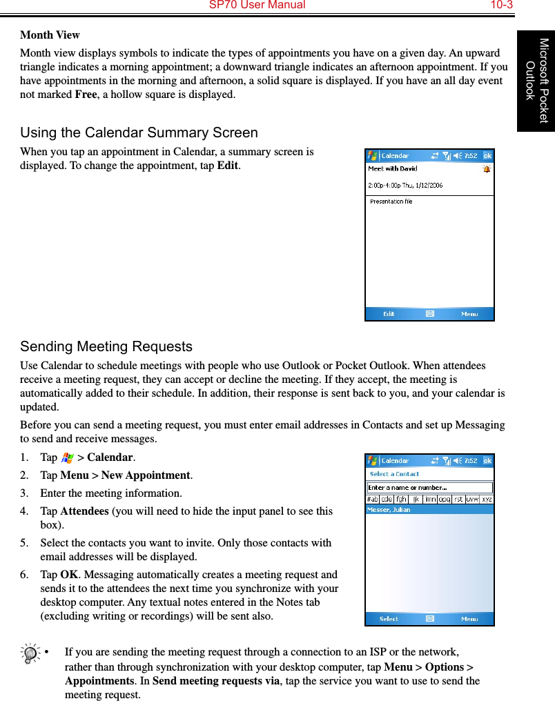   SP70 User Manual  10-3Microsoft Pocket OutlookMonth ViewMonth view displays symbols to indicate the types of appointments you have on a given day. An upward triangle indicates a morning appointment; a downward triangle indicates an afternoon appointment. If you have appointments in the morning and afternoon, a solid square is displayed. If you have an all day event not marked Free, a hollow square is displayed.Using the Calendar Summary ScreenWhen you tap an appointment in Calendar, a summary screen is displayed. To change the appointment, tap Edit.Sending Meeting RequestsUse Calendar to schedule meetings with people who use Outlook or Pocket Outlook. When attendees receive a meeting request, they can accept or decline the meeting. If they accept, the meeting is automatically added to their schedule. In addition, their response is sent back to you, and your calendar is updated. Before you can send a meeting request, you must enter email addresses in Contacts and set up Messaging to send and receive messages.1.  Tap   &gt; Calendar.2.  Tap Menu &gt; New Appointment.3.  Enter the meeting information.4.  Tap Attendees (you will need to hide the input panel to see this box).5.  Select the contacts you want to invite. Only those contacts with email addresses will be displayed.6.  Tap OK. Messaging automatically creates a meeting request and sends it to the attendees the next time you synchronize with your desktop computer. Any textual notes entered in the Notes tab (excluding writing or recordings) will be sent also.•  If you are sending the meeting request through a connection to an ISP or the network, rather than through synchronization with your desktop computer, tap Menu &gt; Options &gt; Appointments. In Send meeting requests via, tap the service you want to use to send the meeting request.