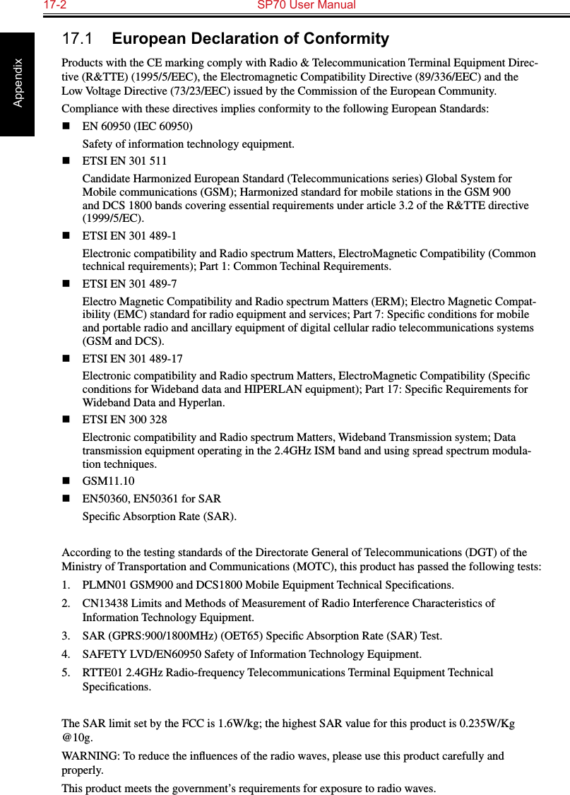 17-2  SP70 User Manual Appendix17.1  European Declaration of ConformityProducts with the CE marking comply with Radio &amp; Telecommunication Terminal Equipment Direc-tive (R&amp;TTE) (1995/5/EEC), the Electromagnetic Compatibility Directive (89/336/EEC) and the Low Voltage Directive (73/23/EEC) issued by the Commission of the European Community.Compliance with these directives implies conformity to the following European Standards:n  EN 60950 (IEC 60950)Safety of information technology equipment.n  ETSI EN 301 511Candidate Harmonized European Standard (Telecommunications series) Global System for Mobile communications (GSM); Harmonized standard for mobile stations in the GSM 900 and DCS 1800 bands covering essential requirements under article 3.2 of the R&amp;TTE directive (1999/5/EC).n  ETSI EN 301 489-1Electronic compatibility and Radio spectrum Matters, ElectroMagnetic Compatibility (Common technical requirements); Part 1: Common Techinal Requirements.n  ETSI EN 301 489-7Electro Magnetic Compatibility and Radio spectrum Matters (ERM); Electro Magnetic Compat-ibility (EMC) standard for radio equipment and services; Part 7: Speciﬁc conditions for mobile and portable radio and ancillary equipment of digital cellular radio telecommunications systems (GSM and DCS).n  ETSI EN 301 489-17Electronic compatibility and Radio spectrum Matters, ElectroMagnetic Compatibility (Speciﬁc conditions for Wideband data and HIPERLAN equipment); Part 17: Speciﬁc Requirements for Wideband Data and Hyperlan.n  ETSI EN 300 328Electronic compatibility and Radio spectrum Matters, Wideband Transmission system; Data transmission equipment operating in the 2.4GHz ISM band and using spread spectrum modula-tion techniques.n  GSM11.10n  EN50360, EN50361 for SARSpeciﬁc Absorption Rate (SAR).According to the testing standards of the Directorate General of Telecommunications (DGT) of the Ministry of Transportation and Communications (MOTC), this product has passed the following tests:1.  PLMN01 GSM900 and DCS1800 Mobile Equipment Technical Speciﬁcations.2.  CN13438 Limits and Methods of Measurement of Radio Interference Characteristics of Information Technology Equipment.3.  SAR (GPRS:900/1800MHz) (OET65) Speciﬁc Absorption Rate (SAR) Test.4.  SAFETY LVD/EN60950 Safety of Information Technology Equipment.5.  RTTE01 2.4GHz Radio-frequency Telecommunications Terminal Equipment Technical Speciﬁcations.The SAR limit set by the FCC is 1.6W/kg; the highest SAR value for this product is 0.235W/Kg @10g.WARNING: To reduce the inﬂuences of the radio waves, please use this product carefully and properly.This product meets the government’s requirements for exposure to radio waves.