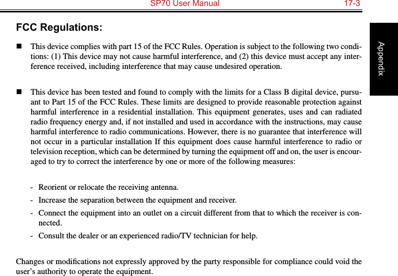   SP70 User Manual  17-3AppendixFCC Regulations:n  This device complies with part 15 of the FCC Rules. Operation is subject to the following two condi-tions: (1) This device may not cause harmful interference, and (2) this device must accept any inter-ference received, including interference that may cause undesired operation.n  This device has been tested and found to comply with the limits for a Class B digital device, pursu-ant to Part 15 of the FCC Rules. These limits are designed to provide reasonable protection against harmful interference  in a  residential installation. This  equipment generates,  uses and  can radiated radio frequency energy and, if not installed and used in accordance with the instructions, may cause harmful interference to radio communications. However, there is no guarantee that interference will not occur in a particular installation If this equipment does cause harmful interference to  radio  or television reception, which can be determined by turning the equipment off and on, the user is encour-aged to try to correct the interference by one or more of the following measures:-  Reorient or relocate the receiving antenna.-  Increase the separation between the equipment and receiver.-  Connect the equipment into an outlet on a circuit different from that to which the receiver is con-nected.-  Consult the dealer or an experienced radio/TV technician for help.Changes or modiﬁcations not expressly approved by the party responsible for compliance could void the user’s authority to operate the equipment.