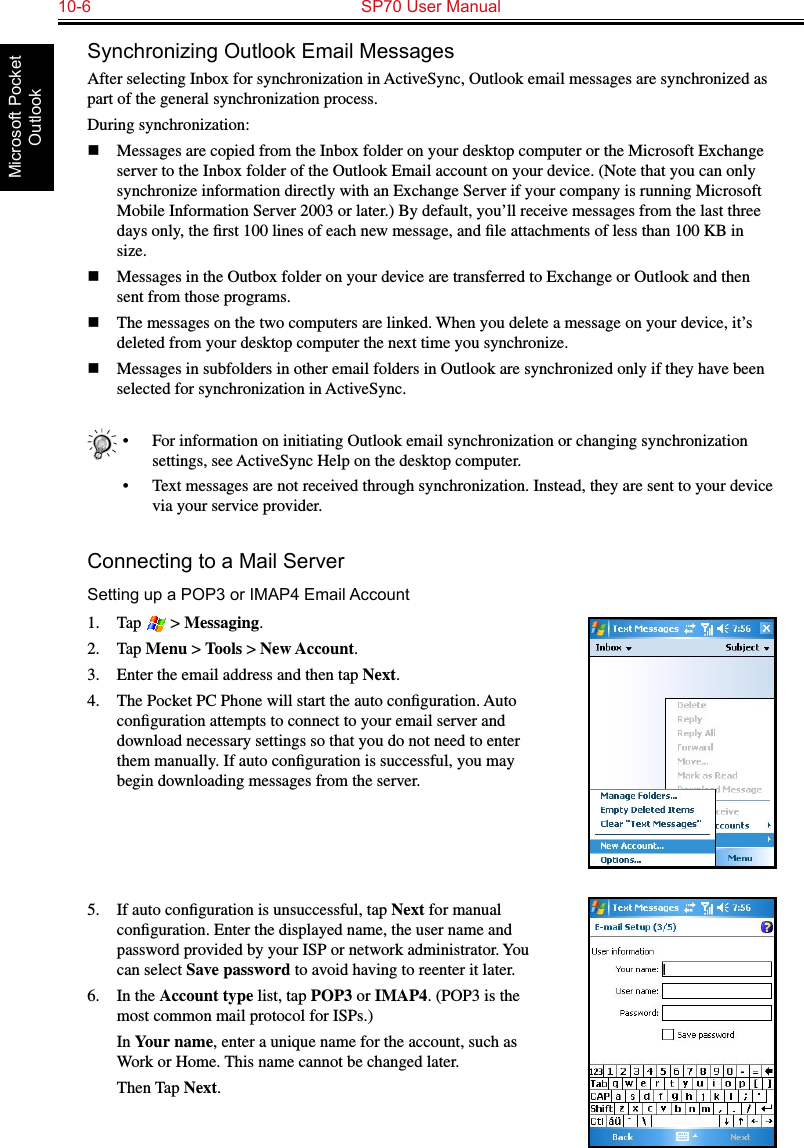 10-6  SP70 User ManualMicrosoft Pocket OutlookSynchronizing Outlook Email MessagesAfter selecting Inbox for synchronization in ActiveSync, Outlook email messages are synchronized as part of the general synchronization process.During synchronization:n  Messages are copied from the Inbox folder on your desktop computer or the Microsoft Exchange server to the Inbox folder of the Outlook Email account on your device. (Note that you can only synchronize information directly with an Exchange Server if your company is running Microsoft Mobile Information Server 2003 or later.) By default, you’ll receive messages from the last three days only, the ﬁrst 100 lines of each new message, and ﬁle attachments of less than 100 KB in size. n  Messages in the Outbox folder on your device are transferred to Exchange or Outlook and then sent from those programs.n  The messages on the two computers are linked. When you delete a message on your device, it’s deleted from your desktop computer the next time you synchronize. n  Messages in subfolders in other email folders in Outlook are synchronized only if they have been selected for synchronization in ActiveSync.•  For information on initiating Outlook email synchronization or changing synchronization settings, see ActiveSync Help on the desktop computer.•  Text messages are not received through synchronization. Instead, they are sent to your device via your service provider.Connecting to a Mail ServerSetting up a POP3 or IMAP4 Email Account1.  Tap   &gt; Messaging.2.  Tap Menu &gt; Tools &gt; New Account.3.  Enter the email address and then tap Next.4.  The Pocket PC Phone will start the auto conﬁguration. Auto conﬁguration attempts to connect to your email server and download necessary settings so that you do not need to enter them manually. If auto conﬁguration is successful, you may begin downloading messages from the server. 5.  If auto conﬁguration is unsuccessful, tap Next for manual conﬁguration. Enter the displayed name, the user name and password provided by your ISP or network administrator. You can select Save password to avoid having to reenter it later.6.  In the Account type list, tap POP3 or IMAP4. (POP3 is the most common mail protocol for ISPs.)  In Your name, enter a unique name for the account, such as Work or Home. This name cannot be changed later.  Then Tap Next.