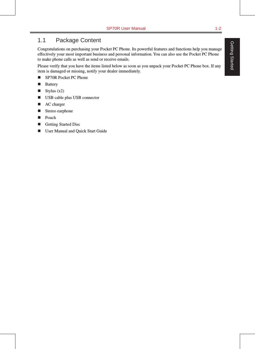   SP70R User Manual  1-2Getting Started1.1  Package ContentCongratulations on purchasing your Pocket PC Phone. Its powerful features and functions help you manage effectively your most important business and personal information. You can also use the Pocket PC Phone to make phone calls as well as send or receive emails.Please verify that you have the items listed below as soon as you unpack your Pocket PC Phone box. If any item is damaged or missing, notify your dealer immediately.n  SP70R Pocket PC Phonen  Batteryn  Stylus (x2)n  USB cable plus USB connectorn  AC chargern  Stereo earphonen  Pouchn  Getting Started Discn  User Manual and Quick Start Guide