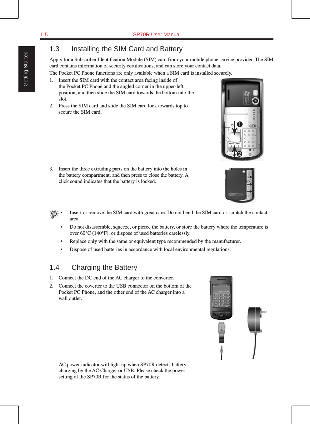 1-5  SP70R User Manual Getting Started1.3  Installing the SIM Card and BatteryApply for a Subscriber Identiﬁcation Module (SIM) card from your mobile phone service provider. The SIM card contains information of security certiﬁcations, and can store your contact data.The Pocket PC Phone functions are only available when a SIM card is installed securely.1.  Insert the SIM card with the contact area facing inside of the Pocket PC Phone and the angled corner in the upper-left position, and then slide the SIM card towards the bottom into the slot.2.  Press the SIM card and slide the SIM card lock towards top to secure the SIM card.3.  Insert the three extruding parts on the battery into the holes in the battery compartment, and then press to close the battery. A click sound indicates that the battery is locked.•  Insert or remove the SIM card with great care. Do not bend the SIM card or scratch the contact area.•  Do not disassemble, squeeze, or pierce the battery, or store the battery where the temperature is over 60°C (140°F), or dispose of used batteries carelessly.•  Replace only with the same or equivalent type recommended by the manufacturer.•  Dispose of used batteries in accordance with local environmental regulations.1.4  Charging the Battery1.  Connect the DC end of the AC charger to the converter.2.  Connect the coverter to the USB connector on the bottom of the Pocket PC Phone, and the other end of the AC charger into a wall outlet.  AC power indicator will light up when SP70R detects battery charging by the AC Charger or USB. Please check the power setting of the SP70R for the status of the battery. 