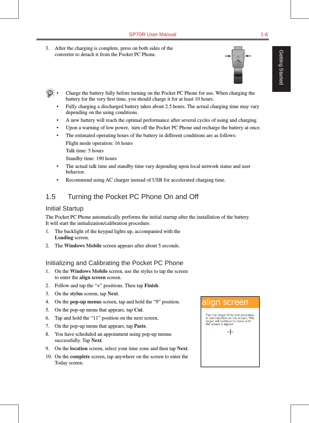   SP70R User Manual  1-6Getting Started3.  After the charging is complete, press on both sides of the converter to detach it from the Pocket PC Phone.•  Charge the battery fully before turning on the Pocket PC Phone for use. When charging the battery for the very ﬁrst time, you should charge it for at least 10 hours.•  Fully charging a discharged battery takes about 2.5 hours. The actual charging time may vary depending on the using conditions.•  A new battery will reach the optimal performance after several cycles of using and charging.•  Upon a warning of low power,  turn off the Pocket PC Phone and recharge the battery at once.•  The estimated operating hours of the battery in different conditions are as follows:  Flight mode operation: 16 hours  Talk time: 5 hours  Standby time: 190 hours•  The actual talk time and standby time vary depending upon local network status and user behavior.•  Recommend using AC charger instead of USB for accelerated charging time.1.5  Turning the Pocket PC Phone On and OffInitial StartupThe Pocket PC Phone automatically performs the initial startup after the installation of the battery.  It will start the initialization/calibration procedure.1.  The backlight of the keypad lights up, accompanied with the Loading screen.2.  The Windows Mobile screen appears after about 5 seconds.Initializing and Calibrating the Pocket PC Phone1.  On the Windows Mobile screen, use the stylus to tap the screen to enter the align screen screen.2.  Follow and tap the “+” positions. Then tap Finish.3.  On the stylus screen, tap Next.4.  On the pop-up menus screen, tap and hold the “9” position.5.  On the pop-up menu that appears, tap Cut.6.  Tap and hold the “11” position on the next screen.7.  On the pop-up menu that appears, tap Paste.8.  You have scheduled an appoinment using pop-up menus successfully. Tap Next.9.  On the location screen, select your time zone and then tap Next.10.  On the complete screen, tap anywhere on the screen to enter the Today screen.