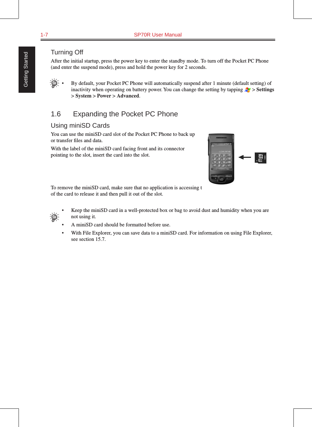 1-7  SP70R User Manual Getting StartedTurning OffAfter the initial startup, press the power key to enter the standby mode. To turn off the Pocket PC Phone (and enter the suspend mode), press and hold the power key for 2 seconds.•  By default, your Pocket PC Phone will automatically suspend after 1 minute (default setting) of inactivity when operating on battery power. You can change the setting by tapping   &gt; Settings &gt; System &gt; Power &gt; Advanced.1.6  Expanding the Pocket PC PhoneUsing miniSD CardsYou can use the miniSD card slot of the Pocket PC Phone to back up or transfer ﬁles and data.With the label of the miniSD card facing front and its connector pointing to the slot, insert the card into the slot.To remove the miniSD card, make sure that no application is accessing the card, slightly push the top edge of the card to release it and then pull it out of the slot.•  Keep the miniSD card in a well-protected box or bag to avoid dust and humidity when you are not using it.•  A miniSD card should be formatted before use.•  With File Explorer, you can save data to a miniSD card. For information on using File Explorer, see section 15.7.