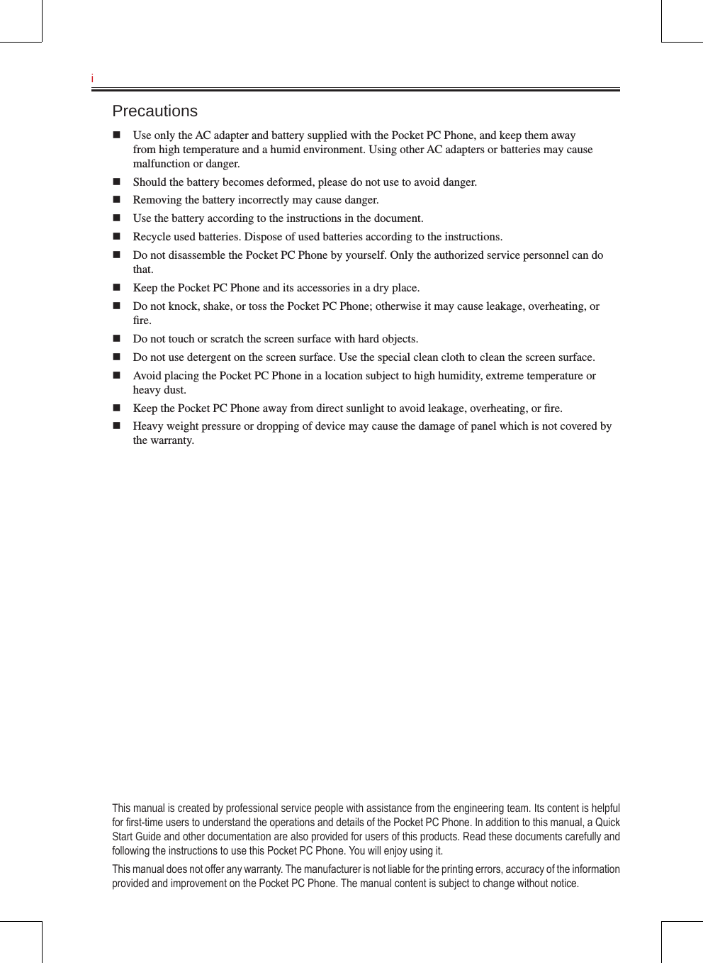 i   Precautionsn  Use only the AC adapter and battery supplied with the Pocket PC Phone, and keep them away from high temperature and a humid environment. Using other AC adapters or batteries may cause malfunction or danger.n  Should the battery becomes deformed, please do not use to avoid danger.n  Removing the battery incorrectly may cause danger.n  Use the battery according to the instructions in the document.n  Recycle used batteries. Dispose of used batteries according to the instructions.n  Do not disassemble the Pocket PC Phone by yourself. Only the authorized service personnel can do that.n  Keep the Pocket PC Phone and its accessories in a dry place.n  Do not knock, shake, or toss the Pocket PC Phone; otherwise it may cause leakage, overheating, or ﬁre.n  Do not touch or scratch the screen surface with hard objects.n  Do not use detergent on the screen surface. Use the special clean cloth to clean the screen surface.n  Avoid placing the Pocket PC Phone in a location subject to high humidity, extreme temperature or heavy dust.n  Keep the Pocket PC Phone away from direct sunlight to avoid leakage, overheating, or ﬁre.n  Heavy weight pressure or dropping of device may cause the damage of panel which is not covered by the warranty.This manual is created by professional service people with assistance from the engineering team. Its content is helpful for rst-time users to understand the operations and details of the Pocket PC Phone. In addition to this manual, a Quick Start Guide and other documentation are also provided for users of this products. Read these documents carefully and following the instructions to use this Pocket PC Phone. You will enjoy using it.This manual does not offer any warranty. The manufacturer is not liable for the printing errors, accuracy of the information provided and improvement on the Pocket PC Phone. The manual content is subject to change without notice.