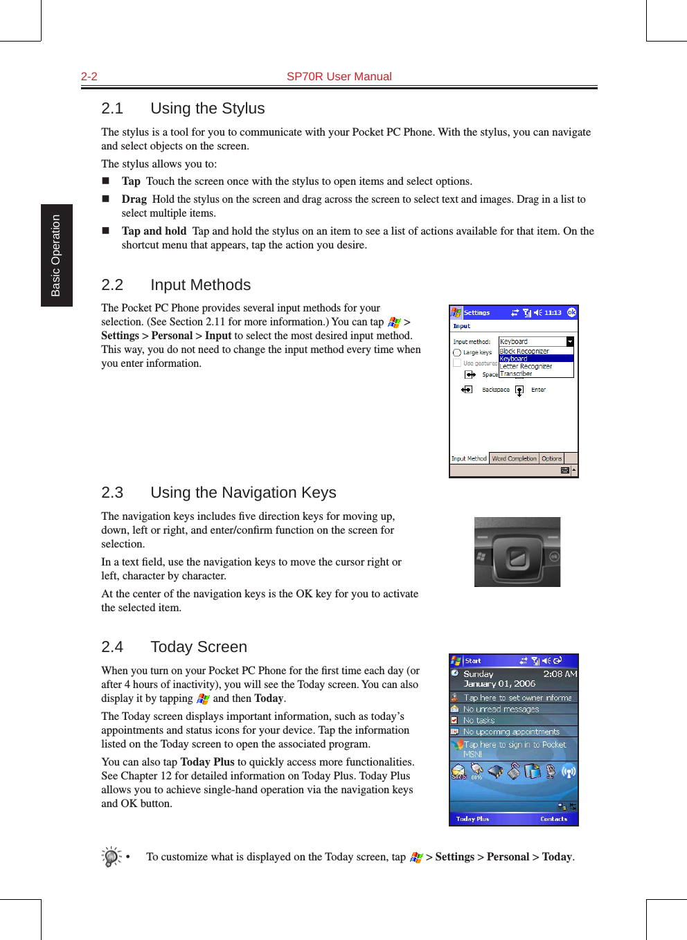 2-2  SP70R User Manual Basic Operation2.1  Using the StylusThe stylus is a tool for you to communicate with your Pocket PC Phone. With the stylus, you can navigate and select objects on the screen.The stylus allows you to:n Tap  Touch the screen once with the stylus to open items and select options.n Drag  Hold the stylus on the screen and drag across the screen to select text and images. Drag in a list to select multiple items.n Tap and hold  Tap and hold the stylus on an item to see a list of actions available for that item. On the shortcut menu that appears, tap the action you desire.2.2  Input MethodsThe Pocket PC Phone provides several input methods for your selection. (See Section 2.11 for more information.) You can tap   &gt; Settings &gt; Personal &gt; Input to select the most desired input method. This way, you do not need to change the input method every time when you enter information.2.3  Using the Navigation KeysThe navigation keys includes ﬁve direction keys for moving up, down, left or right, and enter/conﬁrm function on the screen for selection.In a text ﬁeld, use the navigation keys to move the cursor right or left, character by character.At the center of the navigation keys is the OK key for you to activate the selected item.2.4  Today ScreenWhen you turn on your Pocket PC Phone for the ﬁrst time each day (or after 4 hours of inactivity), you will see the Today screen. You can also display it by tapping   and then Today.The Today screen displays important information, such as today’s appointments and status icons for your device. Tap the information listed on the Today screen to open the associated program.You can also tap Today Plus to quickly access more functionalities. See Chapter 12 for detailed information on Today Plus. Today Plus allows you to achieve single-hand operation via the navigation keys and OK button.•  To customize what is displayed on the Today screen, tap   &gt; Settings &gt; Personal &gt; Today.