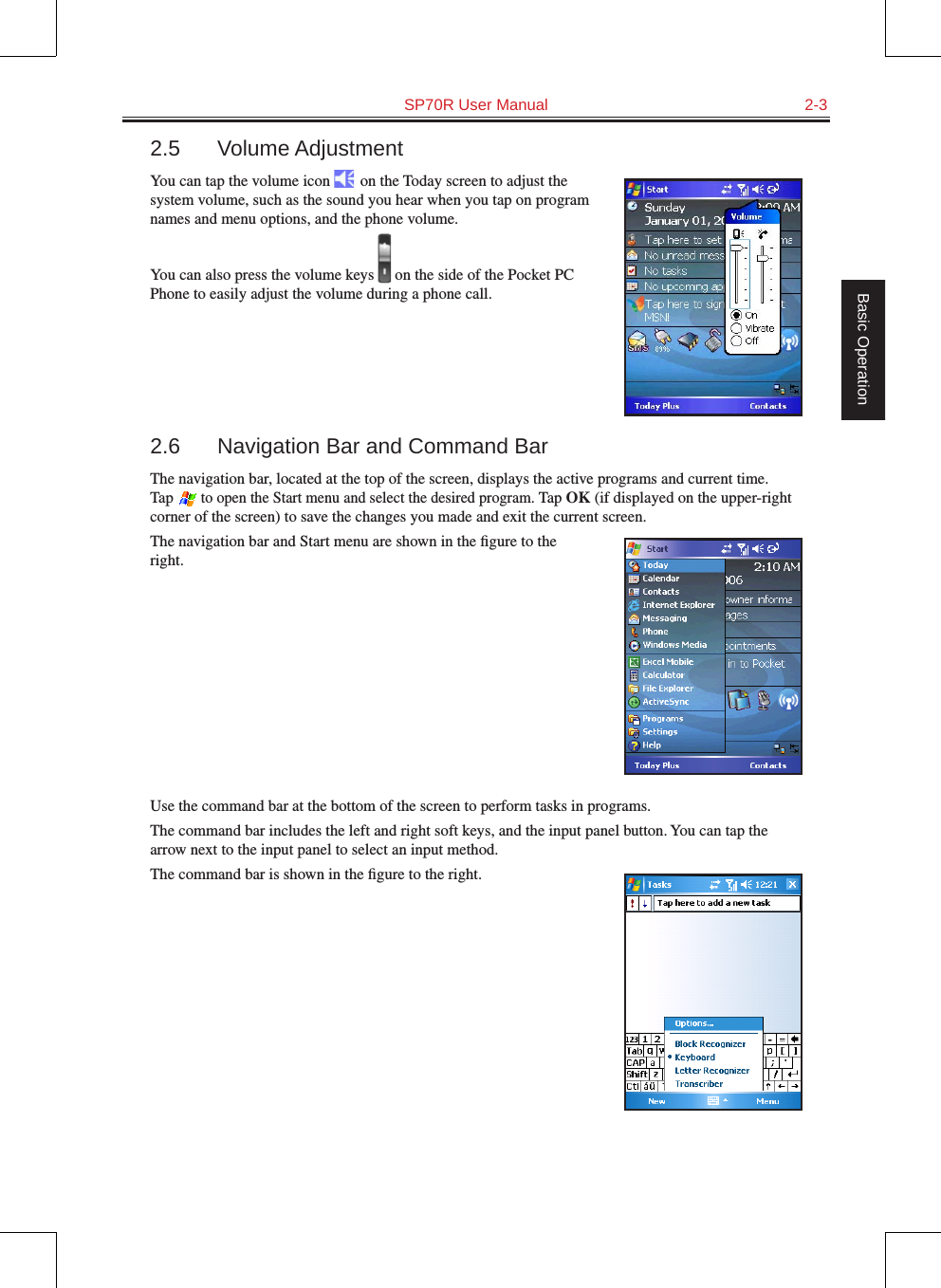   SP70R User Manual  2-3Basic Operation2.5  Volume AdjustmentYou can tap the volume icon   on the Today screen to adjust the system volume, such as the sound you hear when you tap on program names and menu options, and the phone volume.You can also press the volume keys   on the side of the Pocket PC Phone to easily adjust the volume during a phone call.2.6  Navigation Bar and Command BarThe navigation bar, located at the top of the screen, displays the active programs and current time. Tap  to open the Start menu and select the desired program. Tap OK (if displayed on the upper-right corner of the screen) to save the changes you made and exit the current screen.The navigation bar and Start menu are shown in the ﬁgure to the right.Use the command bar at the bottom of the screen to perform tasks in programs.The command bar includes the left and right soft keys, and the input panel button. You can tap the arrow next to the input panel to select an input method.The command bar is shown in the ﬁgure to the right.