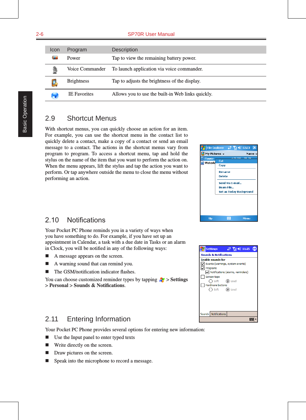 2-6  SP70R User Manual Basic OperationIcon Program DescriptionPower Tap to view the remaining battery power.Voice Commander To launch application via voice commander.Brightness Tap to adjusts the brightness of the display. IE Favorites Allows you to use the built-in Web links quickly.  2.9  Shortcut MenusWith shortcut menus, you can quickly choose an action for an item. For  example,  you  can  use  the  shortcut  menu  in  the  contact  list  to quickly delete a contact, make a copy of a contact or send an email message  to a  contact. The  actions in  the  shortcut menus  vary  from program  to  program.  To  access  a  shortcut  menu,  tap  and  hold  the stylus on the name of the item that you want to perform the action on. When the menu appears, lift the stylus and tap the action you want to perform. Or tap anywhere outside the menu to close the menu without performing an action.2.10 NoticationsYour Pocket PC Phone reminds you in a variety of ways when you have something to do. For example, if you have set up an appointment in Calendar, a task with a due date in Tasks or an alarm in Clock, you will be notiﬁed in any of the following ways:n  A message appears on the screen.n  A warning sound that can remind you.n  The GSM/notiﬁcation indicator ﬂashes.You can choose customized reminder types by tapping   &gt; Settings &gt; Personal &gt; Sounds &amp; Notiﬁcations.2.11  Entering InformationYour Pocket PC Phone provides several options for entering new information:n  Use the Input panel to enter typed textsn  Write directly on the screen.n  Draw pictures on the screen.n  Speak into the microphone to record a message.