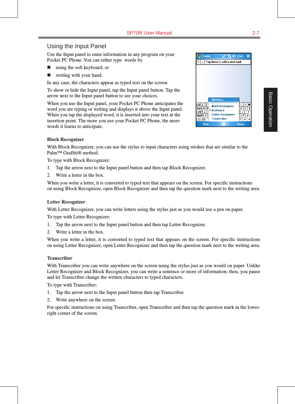   SP70R User Manual  2-7Basic OperationUsing the Input PanelUse the Input panel to enter information in any program on your Pocket PC Phone. You can either type  words byn  using the soft keyboard; or n  writing with your hand. In any case, the characters appear as typed text on the screen.To show or hide the Input panel, tap the Input panel button. Tap the arrow next to the Input panel button to see your choices.When you use the Input panel, your Pocket PC Phone anticipates the word you are typing or writing and displays it above the Input panel. When you tap the displayed word, it is inserted into your text at the insertion point. The more you use your Pocket PC Phone, the more words it learns to anticipate.Block RecognizerWith Block Recognizer, you can use the stylus to input characters using strokes that are similar to the Palm™ Grafﬁti® method.To type with Block Recognizer:1.  Tap the arrow next to the Input panel button and then tap Block Recognizer.2.  Write a letter in the box.When you write a letter, it is converted to typed text that appears on the screen. For speciﬁc instructions on using Block Recognizer, open Block Recognizer and then tap the question mark next to the writing area.Letter RecognizerWith Letter Recognizer, you can write letters using the stylus just as you would use a pen on paper.To type with Letter Recognizer:1.  Tap the arrow next to the Input panel button and then tap Letter Recognizer.2.  Write a letter in the box.When you write a letter, it is converted to typed text that appears on the screen. For speciﬁc instructions on using Letter Recognizer, open Letter Recognizer and then tap the question mark next to the writing area.TranscriberWith Transcriber you can write anywhere on the screen using the stylus just as you would on paper. Unlike Letter Recognizer and Block Recognizer, you can write a sentence or more of information; then, you pause and let Transcriber change the written characters to typed characters.To type with Transcriber:1.  Tap the arrow next to the Input panel button then tap Transcriber.2.  Write anywhere on the screen.For speciﬁc instructions on using Transcriber, open Transcriber and then tap the question mark in the lower-right corner of the screen.