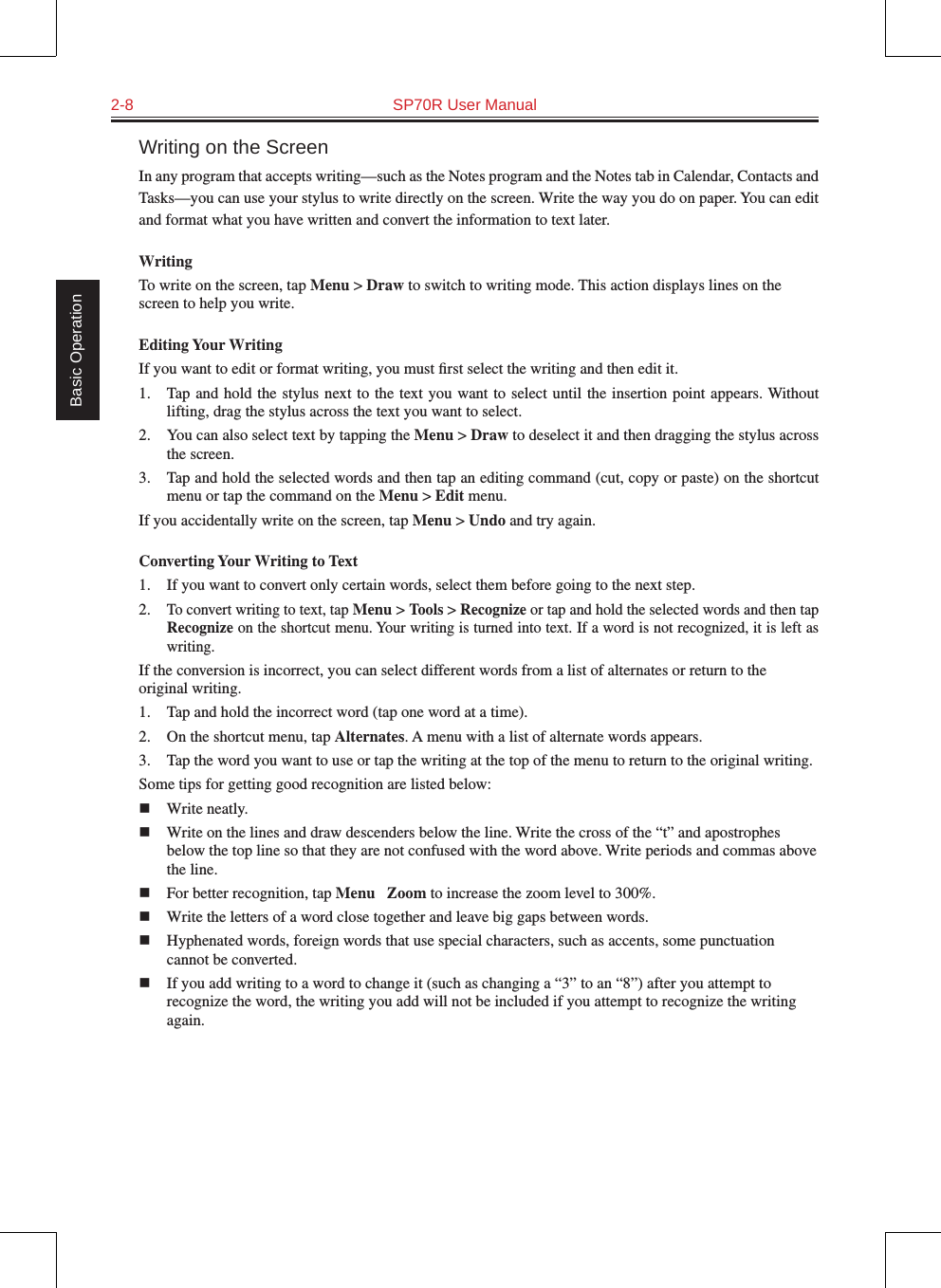 2-8  SP70R User Manual Basic OperationWriting on the ScreenIn any program that accepts writing—such as the Notes program and the Notes tab in Calendar, Contacts and Tasks—you can use your stylus to write directly on the screen. Write the way you do on paper. You can edit and format what you have written and convert the information to text later.WritingTo write on the screen, tap Menu &gt; Draw to switch to writing mode. This action displays lines on the screen to help you write.Editing Your WritingIf you want to edit or format writing, you must ﬁrst select the writing and then edit it.1.  Tap and hold the  stylus next to the text you want to select until  the  insertion point appears. Without lifting, drag the stylus across the text you want to select.2.  You can also select text by tapping the Menu &gt; Draw to deselect it and then dragging the stylus across the screen.3.  Tap and hold the selected words and then tap an editing command (cut, copy or paste) on the shortcut menu or tap the command on the Menu &gt; Edit menu.If you accidentally write on the screen, tap Menu &gt; Undo and try again.Converting Your Writing to Text1.  If you want to convert only certain words, select them before going to the next step.2. To convert writing to text, tap Menu &gt; Tools &gt; Recognize or tap and hold the selected words and then tap Recognize on the shortcut menu. Your writing is turned into text. If a word is not recognized, it is left as writing.If the conversion is incorrect, you can select different words from a list of alternates or return to the original writing.1.  Tap and hold the incorrect word (tap one word at a time).2.  On the shortcut menu, tap Alternates. A menu with a list of alternate words appears.3.  Tap the word you want to use or tap the writing at the top of the menu to return to the original writing.Some tips for getting good recognition are listed below:n  Write neatly.n  Write on the lines and draw descenders below the line. Write the cross of the “t” and apostrophes below the top line so that they are not confused with the word above. Write periods and commas above the line.n  For better recognition, tap Menu → Zoom to increase the zoom level to 300%.n  Write the letters of a word close together and leave big gaps between words.n  Hyphenated words, foreign words that use special characters, such as accents, some punctuation cannot be converted.n  If you add writing to a word to change it (such as changing a “3” to an “8”) after you attempt to recognize the word, the writing you add will not be included if you attempt to recognize the writing again.