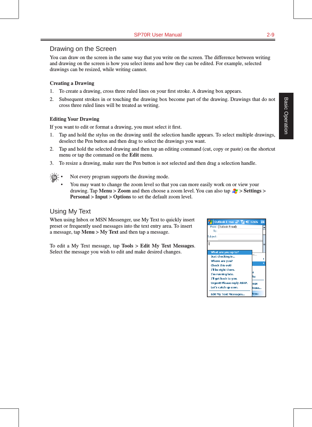   SP70R User Manual  2-9Basic OperationDrawing on the ScreenYou can draw on the screen in the same way that you write on the screen. The difference between writing and drawing on the screen is how you select items and how they can be edited. For example, selected drawings can be resized, while writing cannot.Creating a Drawing1.  To create a drawing, cross three ruled lines on your ﬁrst stroke. A drawing box appears.2.  Subsequent strokes in or touching the drawing box become part of the drawing. Drawings that do not cross three ruled lines will be treated as writing.Editing Your DrawingIf you want to edit or format a drawing, you must select it ﬁrst.1.  Tap and hold the stylus on the drawing until the selection handle appears. To select multiple drawings, deselect the Pen button and then drag to select the drawings you want.2.  Tap and hold the selected drawing and then tap an editing command (cut, copy or paste) on the shortcut menu or tap the command on the Edit menu.3.  To resize a drawing, make sure the Pen button is not selected and then drag a selection handle.•  Not every program supports the drawing mode.•  You may want to change the zoom level so that you can more easily work on or view your drawing. Tap Menu &gt; Zoom and then choose a zoom level. You can also tap   &gt; Settings &gt; Personal &gt; Input &gt; Options to set the default zoom level.Using My TextWhen using Inbox or MSN Messenger, use My Text to quickly insert preset or frequently used messages into the text entry area. To insert a message, tap Menu &gt; My Text and then tap a message.To  edit  a  My  Text  message,  tap  Tools &gt; Edit  My  Text  Messages. Select the message you wish to edit and make desired changes.