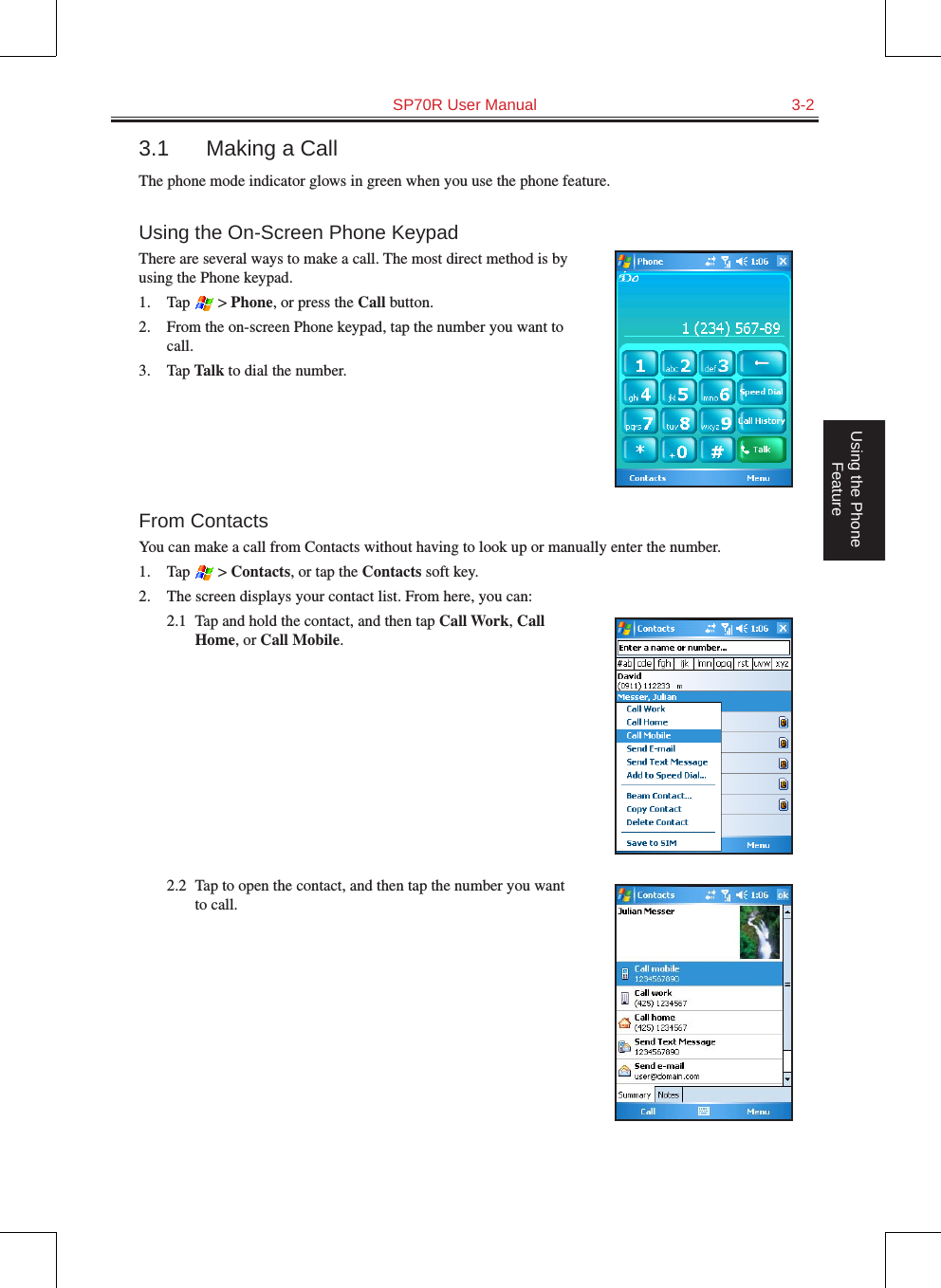   SP70R User Manual  3-2Using the Phone Feature3.1  Making a CallThe phone mode indicator glows in green when you use the phone feature.Using the On-Screen Phone KeypadThere are several ways to make a call. The most direct method is by using the Phone keypad.1.  Tap   &gt; Phone, or press the Call button.2.  From the on-screen Phone keypad, tap the number you want to call.3.  Tap Talk to dial the number.From ContactsYou can make a call from Contacts without having to look up or manually enter the number.1.  Tap   &gt; Contacts, or tap the Contacts soft key.2.  The screen displays your contact list. From here, you can:2.1  Tap and hold the contact, and then tap Call Work, Call Home, or Call Mobile.2.2  Tap to open the contact, and then tap the number you want to call.