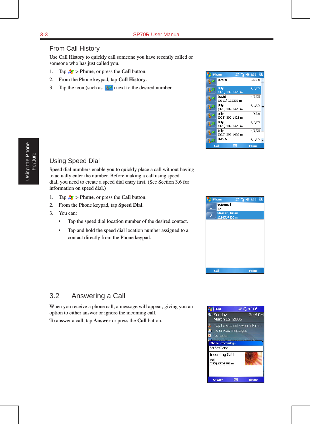 3-3  SP70R User Manual Using the Phone FeatureFrom Call HistoryUse Call History to quickly call someone you have recently called or someone who has just called you.1.  Tap   &gt; Phone, or press the Call button.2.  From the Phone keypad, tap Call History.3.  Tap the icon (such as   ) next to the desired number.Using Speed DialSpeed dial numbers enable you to quickly place a call without having to actually enter the number. Before making a call using speed dial, you need to create a speed dial entry ﬁrst. (See Section 3.6 for information on speed dial.)1.  Tap   &gt; Phone, or press the Call button.2.  From the Phone keypad, tap Speed Dial.3.  You can:•  Tap the speed dial location number of the desired contact.•  Tap and hold the speed dial location number assigned to a contact directly from the Phone keypad.3.2  Answering a CallWhen you receive a phone call, a message will appear, giving you an option to either answer or ignore the incoming call.To answer a call, tap Answer or press the Call button.