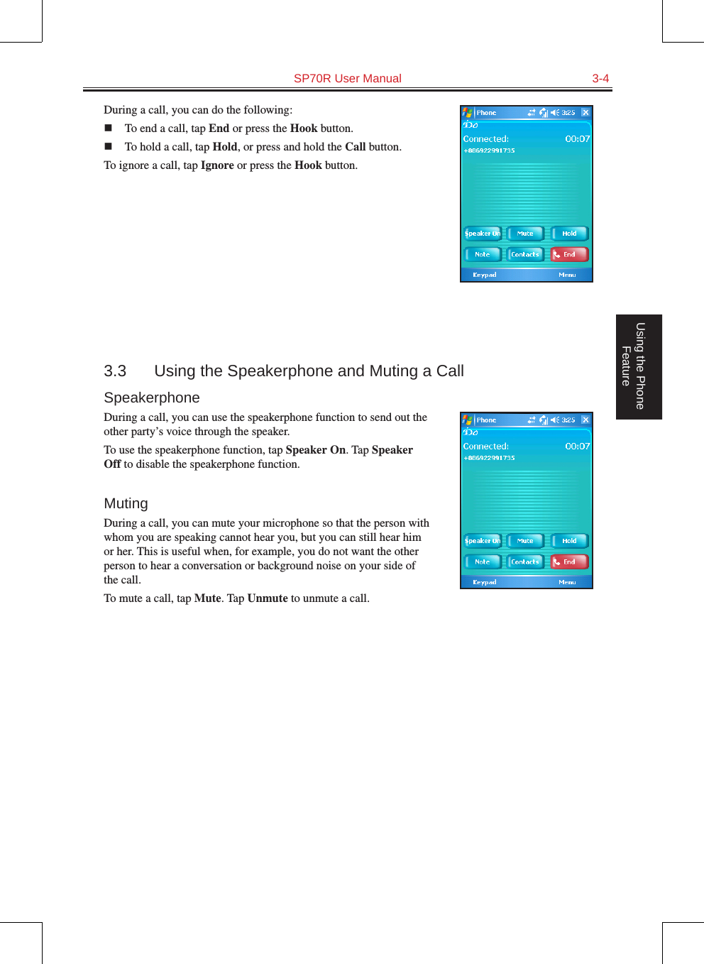   SP70R User Manual  3-4Using the Phone FeatureDuring a call, you can do the following:n  To end a call, tap End or press the Hook button.n  To hold a call, tap Hold, or press and hold the Call button.To ignore a call, tap Ignore or press the Hook button.3.3  Using the Speakerphone and Muting a CallSpeakerphoneDuring a call, you can use the speakerphone function to send out the other party’s voice through the speaker.To use the speakerphone function, tap Speaker On. Tap Speaker Off to disable the speakerphone function.MutingDuring a call, you can mute your microphone so that the person with whom you are speaking cannot hear you, but you can still hear him or her. This is useful when, for example, you do not want the other person to hear a conversation or background noise on your side of the call.To mute a call, tap Mute. Tap Unmute to unmute a call.