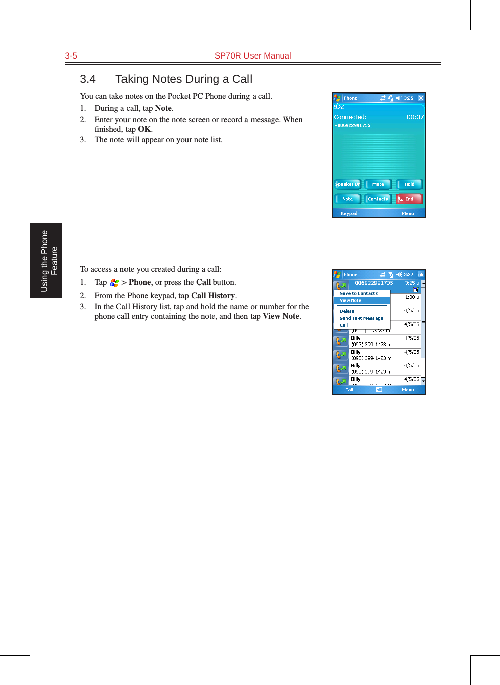 3-5  SP70R User Manual Using the Phone Feature3.4  Taking Notes During a CallYou can take notes on the Pocket PC Phone during a call.1.  During a call, tap Note.2.  Enter your note on the note screen or record a message. When ﬁnished, tap OK.3.  The note will appear on your note list.To access a note you created during a call:1.  Tap   &gt; Phone, or press the Call button.2.  From the Phone keypad, tap Call History.3.  In the Call History list, tap and hold the name or number for the phone call entry containing the note, and then tap View Note.