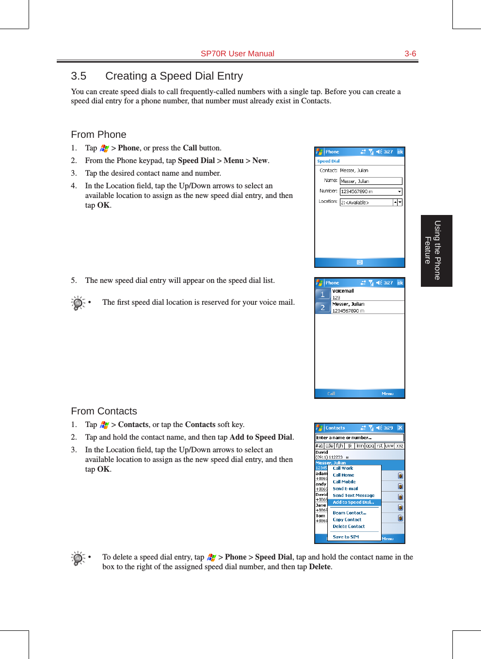   SP70R User Manual  3-6Using the Phone Feature3.5  Creating a Speed Dial EntryYou can create speed dials to call frequently-called numbers with a single tap. Before you can create a speed dial entry for a phone number, that number must already exist in Contacts.From Phone1.  Tap   &gt; Phone, or press the Call button.2.  From the Phone keypad, tap Speed Dial &gt; Menu &gt; New.3.  Tap the desired contact name and number.4.  In the Location ﬁeld, tap the Up/Down arrows to select an available location to assign as the new speed dial entry, and then tap OK.5.  The new speed dial entry will appear on the speed dial list.•  The ﬁrst speed dial location is reserved for your voice mail.From Contacts1.  Tap   &gt; Contacts, or tap the Contacts soft key.2.  Tap and hold the contact name, and then tap Add to Speed Dial.3.  In the Location ﬁeld, tap the Up/Down arrows to select an available location to assign as the new speed dial entry, and then tap OK.•  To delete a speed dial entry, tap   &gt; Phone &gt; Speed Dial, tap and hold the contact name in the box to the right of the assigned speed dial number, and then tap Delete.