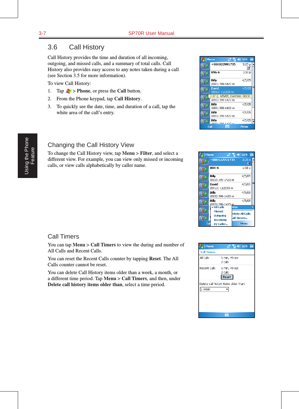 3-7  SP70R User Manual Using the Phone Feature3.6  Call HistoryCall History provides the time and duration of all incoming, outgoing, and missed calls, and a summary of total calls. Call History also provides easy access to any notes taken during a call (see Section 3.5 for more information).To view Call History:1.  Tap   &gt; Phone, or press the Call button.2.  From the Phone keypad, tap Call History.3.  To quickly see the date, time, and duration of a call, tap the white area of the call’s entry. Changing the Call History ViewTo change the Call History view, tap Menu &gt; Filter, and select a different view. For example, you can view only missed or incoming calls, or view calls alphabetically by caller name.Call TimersYou can tap Menu &gt; Call Timers to view the during and number of All Calls and Recent Calls.You can reset the Recent Calls counter by tapping Reset. The All Calls counter cannot be reset.You can delete Call History items older than a week, a month, or a different time period. Tap Menu &gt; Call Timers, and then, under Delete call history items older than, select a time period.