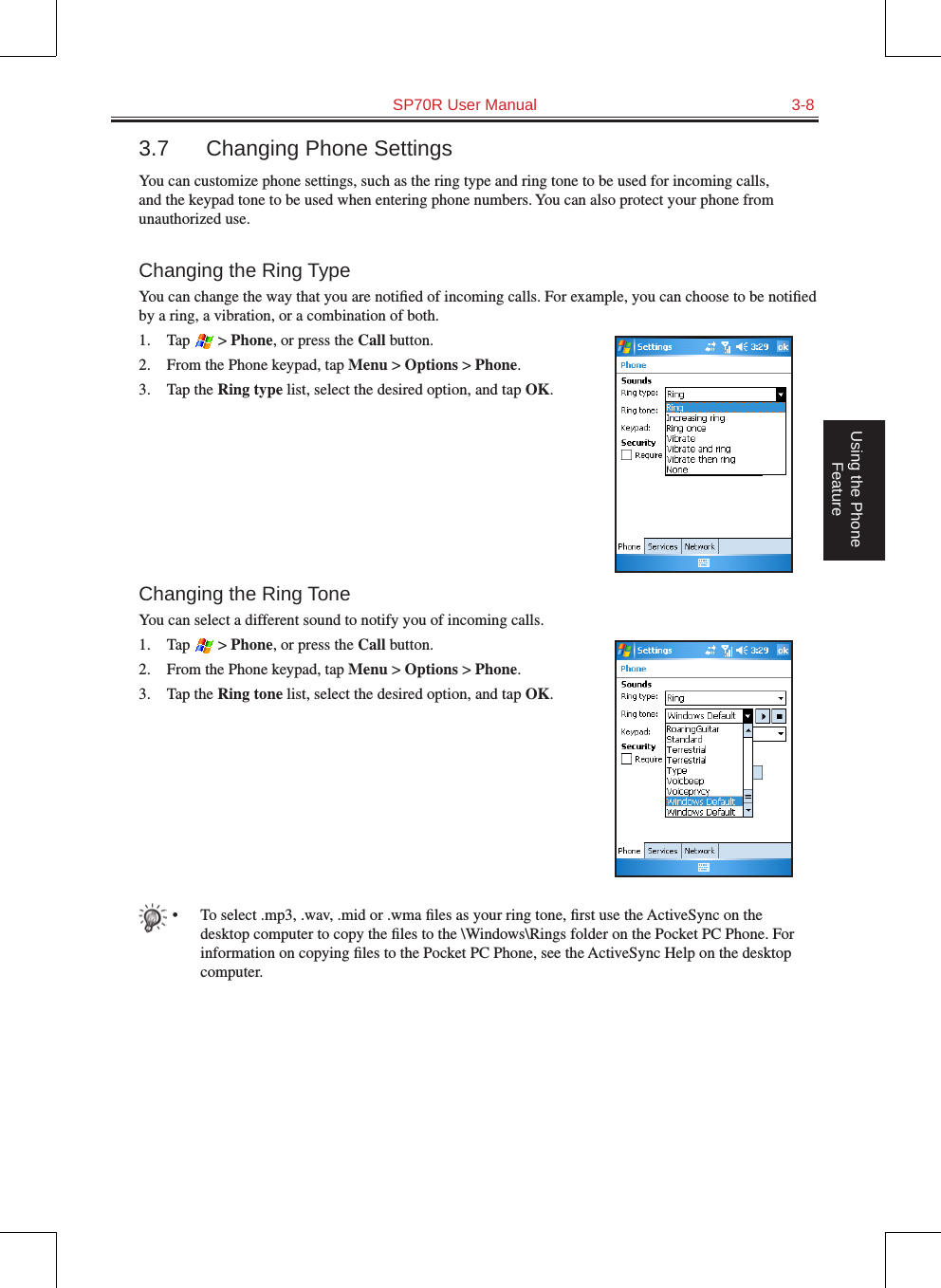   SP70R User Manual  3-8Using the Phone Feature3.7  Changing Phone SettingsYou can customize phone settings, such as the ring type and ring tone to be used for incoming calls, and the keypad tone to be used when entering phone numbers. You can also protect your phone from unauthorized use.Changing the Ring TypeYou can change the way that you are notiﬁed of incoming calls. For example, you can choose to be notiﬁed by a ring, a vibration, or a combination of both.1.  Tap   &gt; Phone, or press the Call button.2.  From the Phone keypad, tap Menu &gt; Options &gt; Phone.3.  Tap the Ring type list, select the desired option, and tap OK.Changing the Ring ToneYou can select a different sound to notify you of incoming calls.1.  Tap   &gt; Phone, or press the Call button.2.  From the Phone keypad, tap Menu &gt; Options &gt; Phone.3.  Tap the Ring tone list, select the desired option, and tap OK.•  To select .mp3, .wav, .mid or .wma ﬁles as your ring tone, ﬁrst use the ActiveSync on the desktop computer to copy the ﬁles to the \Windows\Rings folder on the Pocket PC Phone. For information on copying ﬁles to the Pocket PC Phone, see the ActiveSync Help on the desktop computer.