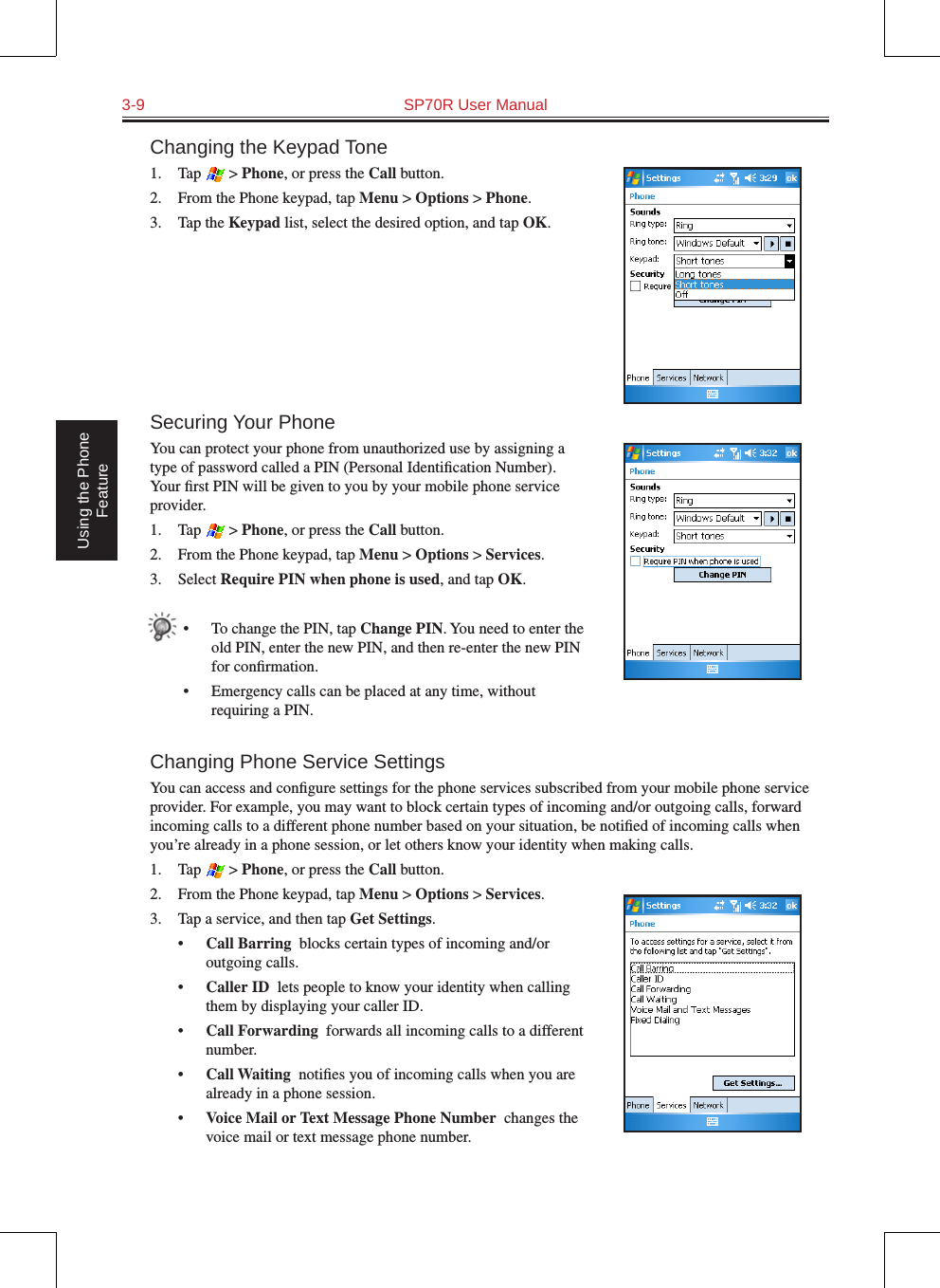 3-9  SP70R User Manual Using the Phone FeatureChanging the Keypad Tone1.  Tap   &gt; Phone, or press the Call button.2.  From the Phone keypad, tap Menu &gt; Options &gt; Phone.3.  Tap the Keypad list, select the desired option, and tap OK.Securing Your PhoneYou can protect your phone from unauthorized use by assigning a type of password called a PIN (Personal Identiﬁcation Number). Your ﬁrst PIN will be given to you by your mobile phone service provider.1.  Tap   &gt; Phone, or press the Call button.2.  From the Phone keypad, tap Menu &gt; Options &gt; Services.3.  Select Require PIN when phone is used, and tap OK.•  To change the PIN, tap Change PIN. You need to enter the old PIN, enter the new PIN, and then re-enter the new PIN for conﬁrmation.•  Emergency calls can be placed at any time, without requiring a PIN.Changing Phone Service SettingsYou can access and conﬁgure settings for the phone services subscribed from your mobile phone service provider. For example, you may want to block certain types of incoming and/or outgoing calls, forward incoming calls to a different phone number based on your situation, be notiﬁed of incoming calls when you’re already in a phone session, or let others know your identity when making calls.1.  Tap   &gt; Phone, or press the Call button.2.  From the Phone keypad, tap Menu &gt; Options &gt; Services.3.  Tap a service, and then tap Get Settings.•  Call Barring  blocks certain types of incoming and/or outgoing calls.•  Caller ID  lets people to know your identity when calling them by displaying your caller ID.•  Call Forwarding  forwards all incoming calls to a different number.•  Call Waiting  notiﬁes you of incoming calls when you are already in a phone session.•  Voice Mail or Text Message Phone Number  changes the voice mail or text message phone number.