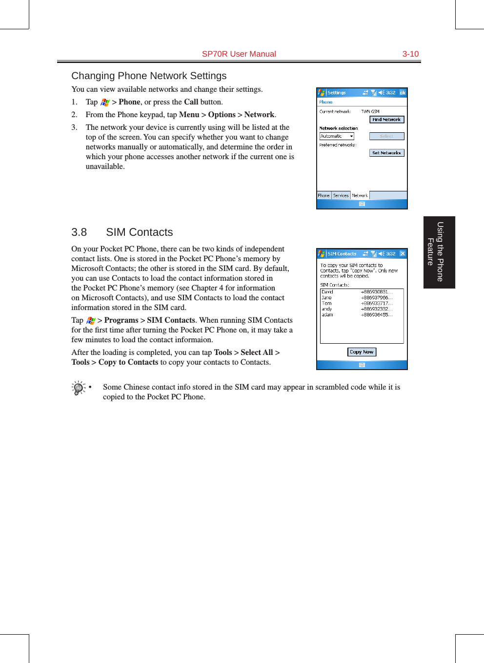   SP70R User Manual  3-10Using the Phone FeatureChanging Phone Network SettingsYou can view available networks and change their settings.1.  Tap   &gt; Phone, or press the Call button.2.  From the Phone keypad, tap Menu &gt; Options &gt; Network.3.  The network your device is currently using will be listed at the top of the screen. You can specify whether you want to change networks manually or automatically, and determine the order in which your phone accesses another network if the current one is unavailable.3.8  SIM ContactsOn your Pocket PC Phone, there can be two kinds of independent contact lists. One is stored in the Pocket PC Phone’s memory by Microsoft Contacts; the other is stored in the SIM card. By default, you can use Contacts to load the contact information stored in the Pocket PC Phone’s memory (see Chapter 4 for information on Microsoft Contacts), and use SIM Contacts to load the contact information stored in the SIM card.Tap   &gt; Programs &gt; SIM Contacts. When running SIM Contacts for the ﬁrst time after turning the Pocket PC Phone on, it may take a few minutes to load the contact informaion.After the loading is completed, you can tap Tools &gt; Select All &gt; Tools &gt; Copy to Contacts to copy your contacts to Contacts.•  Some Chinese contact info stored in the SIM card may appear in scrambled code while it is copied to the Pocket PC Phone.