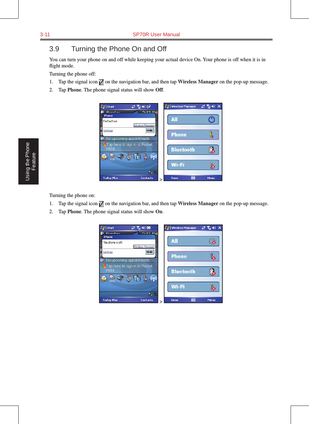 3-11  SP70R User Manual Using the Phone Feature3.9  Turning the Phone On and OffYou can turn your phone on and off while keeping your actual device On. Your phone is off when it is in ﬂight mode.Turning the phone off:1.  Tap the signal icon   on the navigation bar, and then tap Wireless Manager on the pop-up message.2.  Tap Phone. The phone signal status will show Off. &gt; Turning the phone on:1.  Tap the signal icon   on the navigation bar, and then tap Wireless Manager on the pop-up message.2.  Tap Phone. The phone signal status will show On. &gt; 