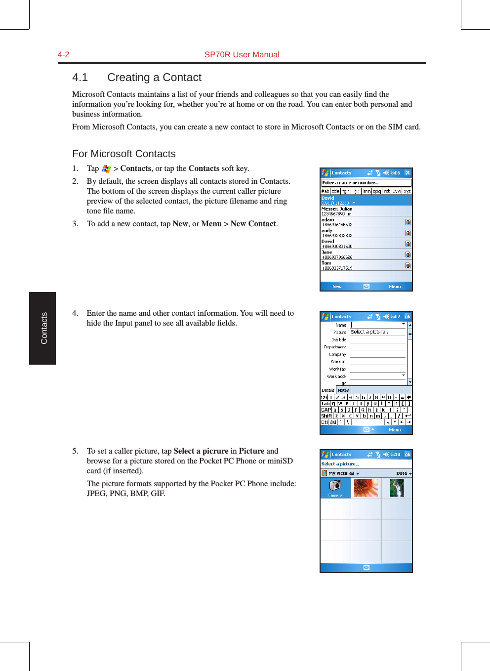 4-2  SP70R User ManualContacts4.1  Creating a ContactMicrosoft Contacts maintains a list of your friends and colleagues so that you can easily ﬁnd the information you’re looking for, whether you’re at home or on the road. You can enter both personal and business information.From Microsoft Contacts, you can create a new contact to store in Microsoft Contacts or on the SIM card.For Microsoft Contacts1.  Tap   &gt; Contacts, or tap the Contacts soft key.2.  By default, the screen displays all contacts stored in Contacts. The bottom of the screen displays the current caller picture preview of the selected contact, the picture ﬁlename and ring tone ﬁle name.3.  To add a new contact, tap New, or Menu &gt; New Contact.4.  Enter the name and other contact information. You will need to hide the Input panel to see all available ﬁelds.5.  To set a caller picture, tap Select a picrure in Picture and browse for a picture stored on the Pocket PC Phone or miniSD card (if inserted).  The picture formats supported by the Pocket PC Phone include: JPEG, PNG, BMP, GIF.