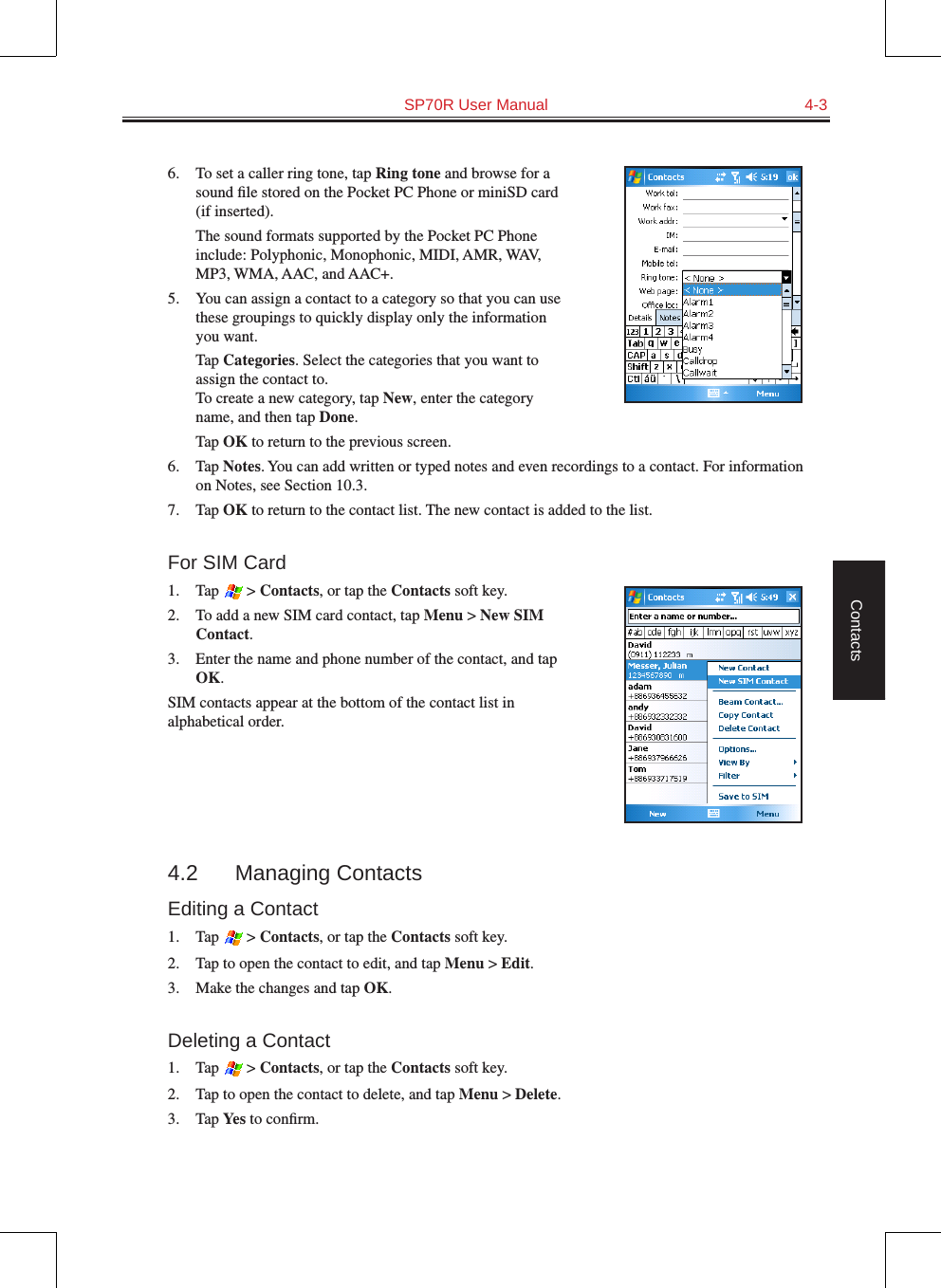   SP70R User Manual  4-3Contacts6.  To set a caller ring tone, tap Ring tone and browse for a sound ﬁle stored on the Pocket PC Phone or miniSD card (if inserted).  The sound formats supported by the Pocket PC Phone include: Polyphonic, Monophonic, MIDI, AMR, WAV, MP3, WMA, AAC, and AAC+.5.  You can assign a contact to a category so that you can use these groupings to quickly display only the information you want.  Tap Categories. Select the categories that you want to assign the contact to.  To create a new category, tap New, enter the category name, and then tap Done.  Tap OK to return to the previous screen.6.  Tap Notes. You can add written or typed notes and even recordings to a contact. For information on Notes, see Section 10.3.7.  Tap OK to return to the contact list. The new contact is added to the list.For SIM Card1.  Tap   &gt; Contacts, or tap the Contacts soft key.2.  To add a new SIM card contact, tap Menu &gt; New SIM Contact.3.  Enter the name and phone number of the contact, and tap OK.SIM contacts appear at the bottom of the contact list in alphabetical order.4.2  Managing ContactsEditing a Contact1.  Tap   &gt; Contacts, or tap the Contacts soft key.2.  Tap to open the contact to edit, and tap Menu &gt; Edit.3.  Make the changes and tap OK.Deleting a Contact1.  Tap   &gt; Contacts, or tap the Contacts soft key.2.  Tap to open the contact to delete, and tap Menu &gt; Delete.3.  Tap Yes to conﬁrm.