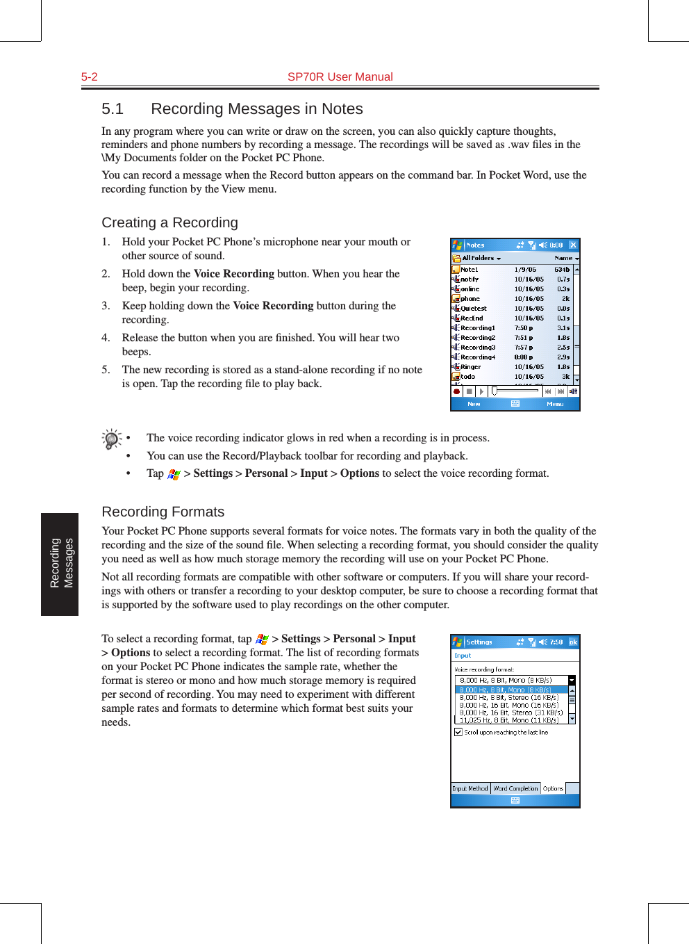 5-2  SP70R User ManualRecording  Messages5.1  Recording Messages in NotesIn any program where you can write or draw on the screen, you can also quickly capture thoughts, reminders and phone numbers by recording a message. The recordings will be saved as .wav ﬁles in the \My Documents folder on the Pocket PC Phone.You can record a message when the Record button appears on the command bar. In Pocket Word, use the recording function by the View menu.Creating a Recording1.  Hold your Pocket PC Phone’s microphone near your mouth or other source of sound.2.  Hold down the Voice Recording button. When you hear the beep, begin your recording.3.  Keep holding down the Voice Recording button during the recording.4.  Release the button when you are ﬁnished. You will hear two beeps.5.  The new recording is stored as a stand-alone recording if no note is open. Tap the recording ﬁle to play back.•  The voice recording indicator glows in red when a recording is in process.•  You can use the Record/Playback toolbar for recording and playback.•  Tap   &gt; Settings &gt; Personal &gt; Input &gt; Options to select the voice recording format.Recording FormatsYour Pocket PC Phone supports several formats for voice notes. The formats vary in both the quality of the recording and the size of the sound ﬁle. When selecting a recording format, you should consider the quality you need as well as how much storage memory the recording will use on your Pocket PC Phone.Not all recording formats are compatible with other software or computers. If you will share your record-ings with others or transfer a recording to your desktop computer, be sure to choose a recording format that is supported by the software used to play recordings on the other computer. To select a recording format, tap   &gt; Settings &gt; Personal &gt; Input &gt; Options to select a recording format. The list of recording formats on your Pocket PC Phone indicates the sample rate, whether the format is stereo or mono and how much storage memory is required per second of recording. You may need to experiment with different sample rates and formats to determine which format best suits your needs.