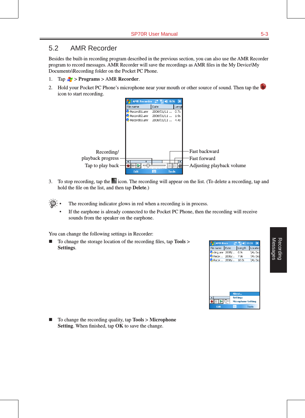   SP70R User Manual  5-3Recording  Messages5.2  AMR RecorderBesides the built-in recording program described in the previous section, you can also use the AMR Recorder program to record messages. AMR Recorder will save the recordings as AMR ﬁles in the My Device\My Documents\Recording folder on the Pocket PC Phone.1.  Tap   &gt; Programs &gt; AMR Recorder.2.  Hold your Pocket PC Phone’s microphone near your mouth or other source of sound. Then tap the   icon to start recording.3.  To stop recording, tap the   icon. The recording will appear on the list. (To delete a recording, tap and hold the ﬁle on the list, and then tap Delete.)•  The recording indicator glows in red when a recording is in process.•  If the earphone is already connected to the Pocket PC Phone, then the recording will receive sounds from the speaker on the earphone.You can change the following settings in Recorder:n  To chnage the storage location of the recording ﬁles, tap Tools &gt; Settings.n  To change the recording quality, tap Tools &gt; Microphone Setting. When ﬁnished, tap OK to save the change.Fast backwardRecording/playback progressTap to play back Adjusting playback volumeFast forward