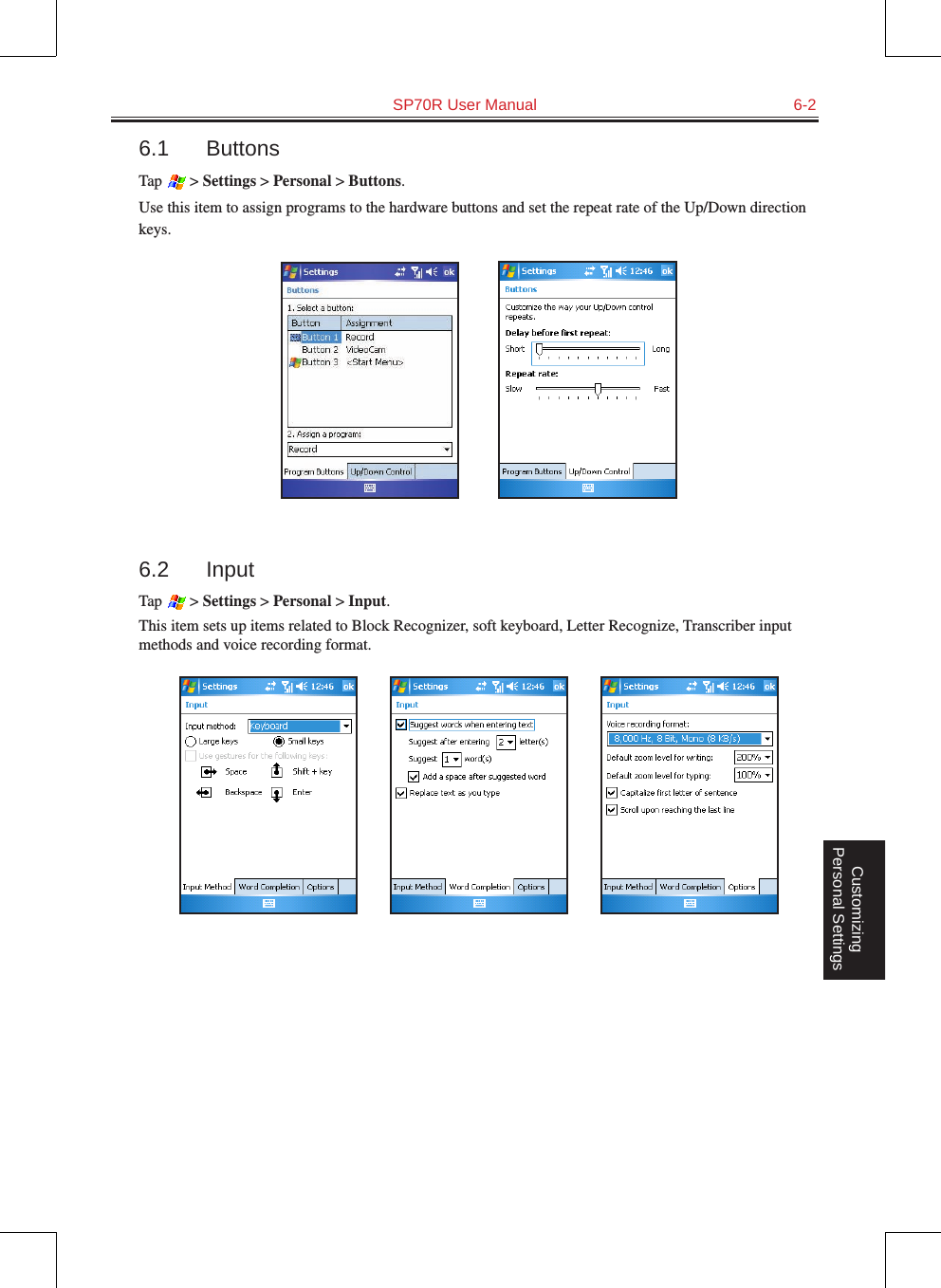   SP70R User Manual  6-2Customizing Personal Settings6.1  ButtonsTap   &gt; Settings &gt; Personal &gt; Buttons.Use this item to assign programs to the hardware buttons and set the repeat rate of the Up/Down direction keys.          6.2  InputTap   &gt; Settings &gt; Personal &gt; Input.This item sets up items related to Block Recognizer, soft keyboard, Letter Recognize, Transcriber input methods and voice recording format.                 