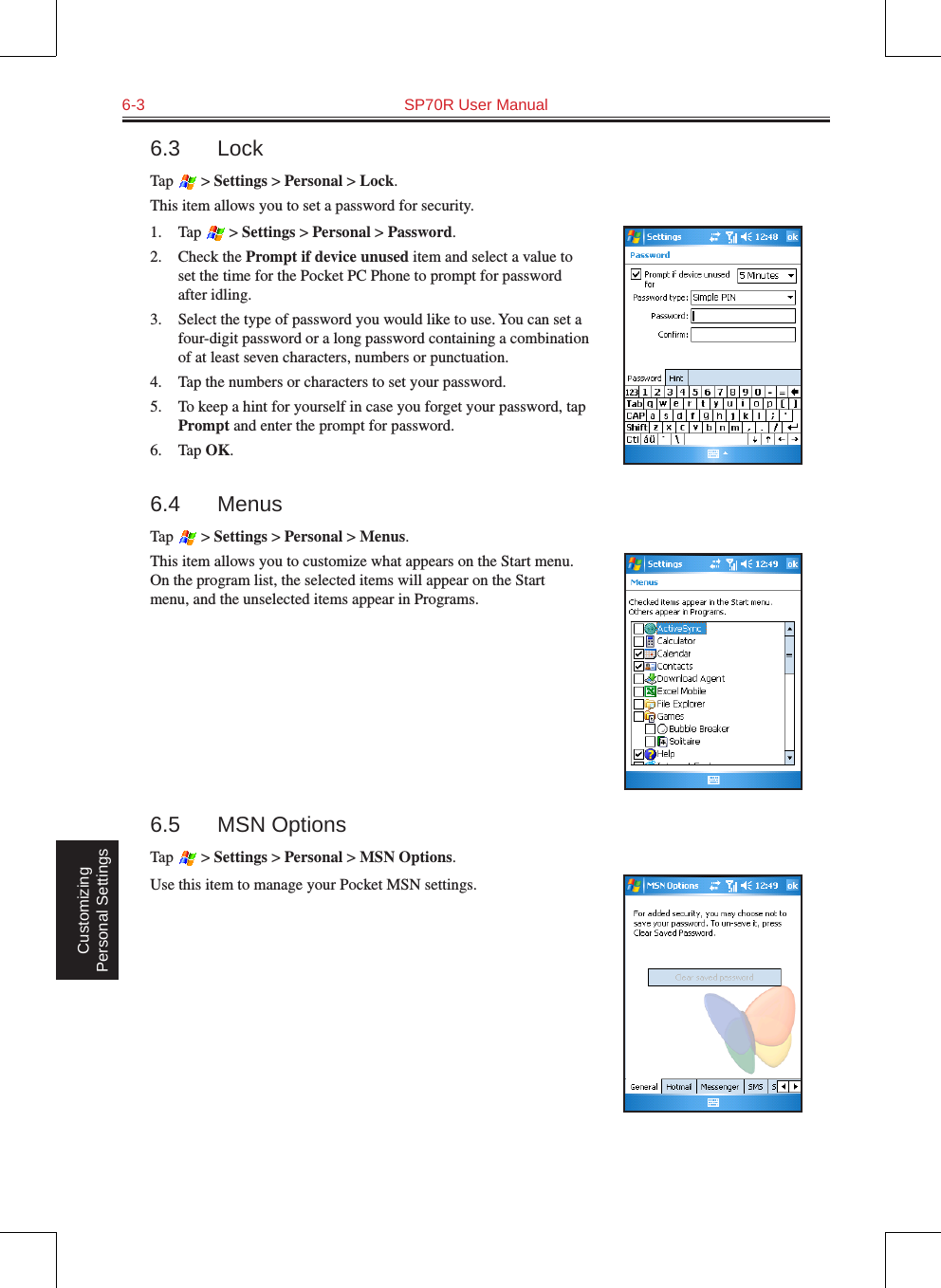 6-3  SP70R User Manual Customizing Personal Settings6.3  LockTap   &gt; Settings &gt; Personal &gt; Lock.This item allows you to set a password for security. 1.  Tap   &gt; Settings &gt; Personal &gt; Password.2.  Check the Prompt if device unused item and select a value to set the time for the Pocket PC Phone to prompt for password after idling.3.  Select the type of password you would like to use. You can set a four-digit password or a long password containing a combination of at least seven characters, numbers or punctuation.4.  Tap the numbers or characters to set your password.5.  To keep a hint for yourself in case you forget your password, tap Prompt and enter the prompt for password.6.  Tap OK.6.4  MenusTap   &gt; Settings &gt; Personal &gt; Menus.This item allows you to customize what appears on the Start menu. On the program list, the selected items will appear on the Start menu, and the unselected items appear in Programs.6.5  MSN OptionsTap   &gt; Settings &gt; Personal &gt; MSN Options.Use this item to manage your Pocket MSN settings.