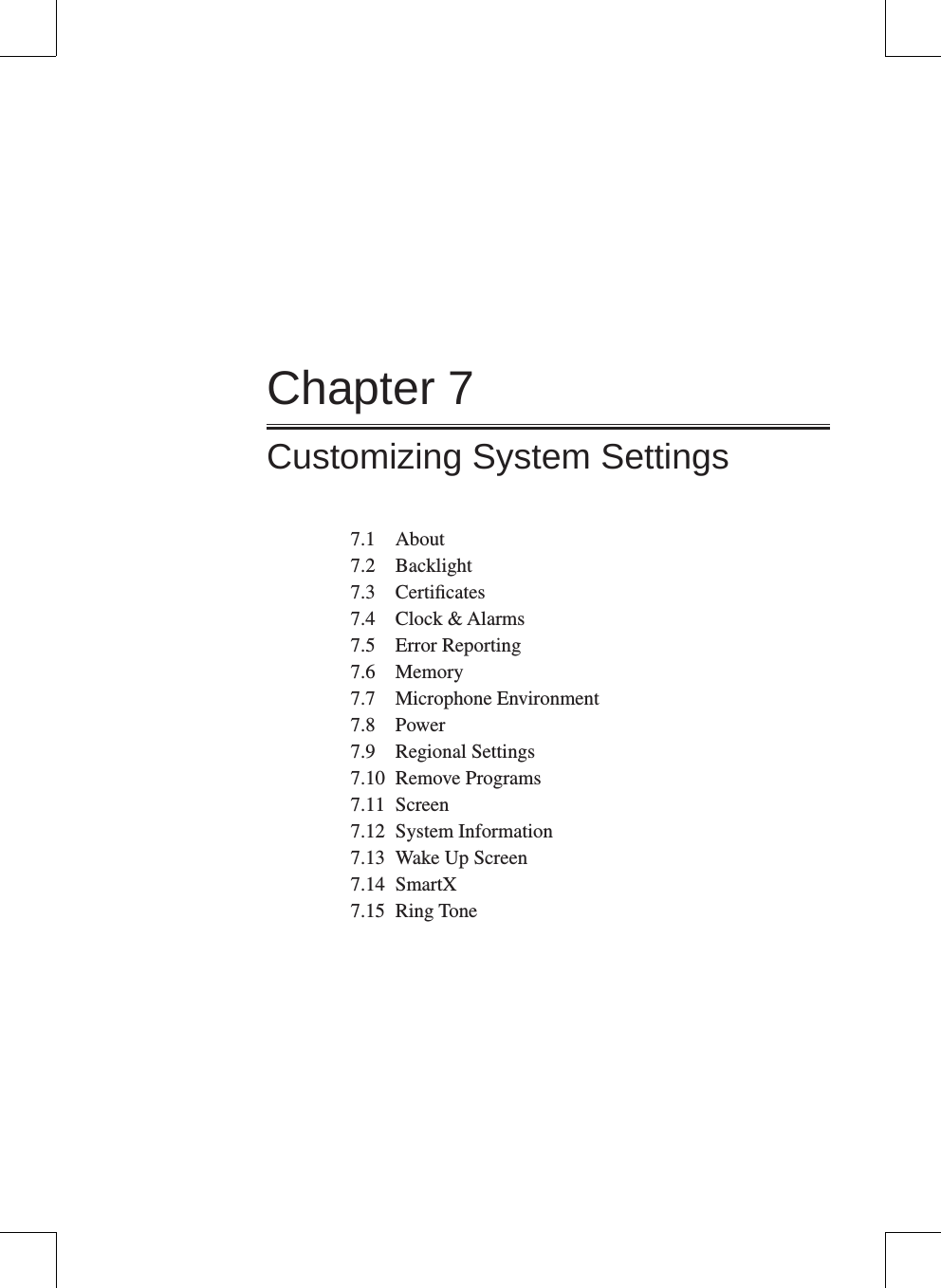 Chapter 7Customizing System Settings7.1  About7.2  Backlight7.3  Certiﬁcates7.4  Clock &amp; Alarms7.5  Error Reporting7.6  Memory7.7  Microphone Environment7.8  Power7.9  Regional Settings7.10  Remove Programs7.11  Screen7.12  System Information7.13  Wake Up Screen7.14  SmartX7.15  Ring Tone