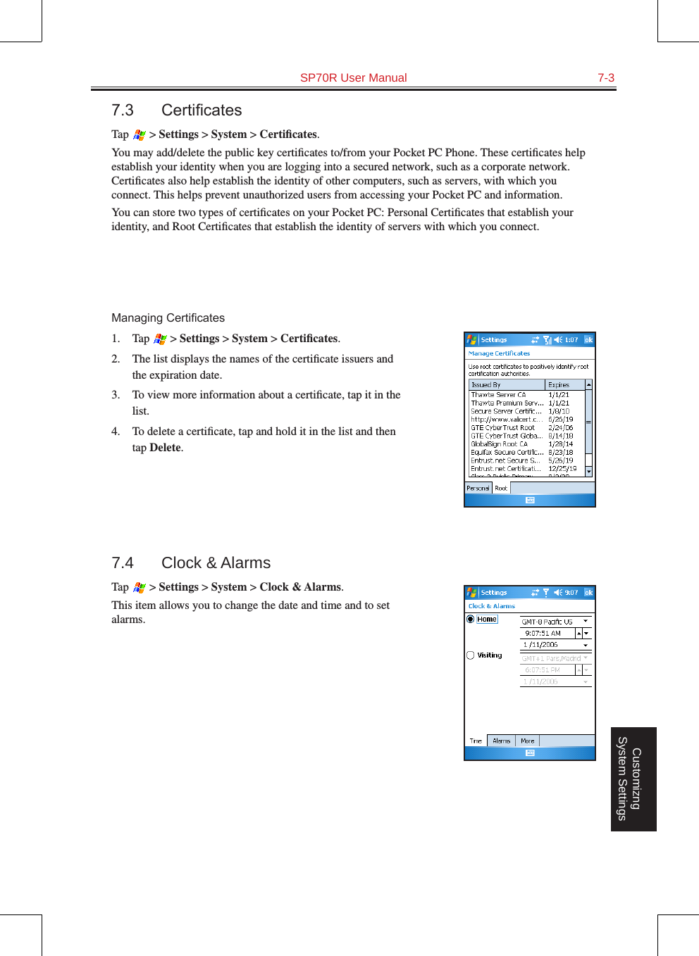   SP70R User Manual  7-3Customizng System Settings7.3 CerticatesTap   &gt; Settings &gt; System &gt; Certiﬁcates.You may add/delete the public key certiﬁcates to/from your Pocket PC Phone. These certiﬁcates help establish your identity when you are logging into a secured network, such as a corporate network. Certiﬁcates also help establish the identity of other computers, such as servers, with which you connect. This helps prevent unauthorized users from accessing your Pocket PC and information.You can store two types of certiﬁcates on your Pocket PC: Personal Certiﬁcates that establish your identity, and Root Certiﬁcates that establish the identity of servers with which you connect.ManagingCerticates1.  Tap   &gt; Settings &gt; System &gt; Certiﬁcates.2.  The list displays the names of the certiﬁcate issuers and the expiration date.3.  To view more information about a certiﬁcate, tap it in the list.4.  To delete a certiﬁcate, tap and hold it in the list and then tap Delete.7.4  Clock &amp; AlarmsTap   &gt; Settings &gt; System &gt; Clock &amp; Alarms.This item allows you to change the date and time and to set alarms.